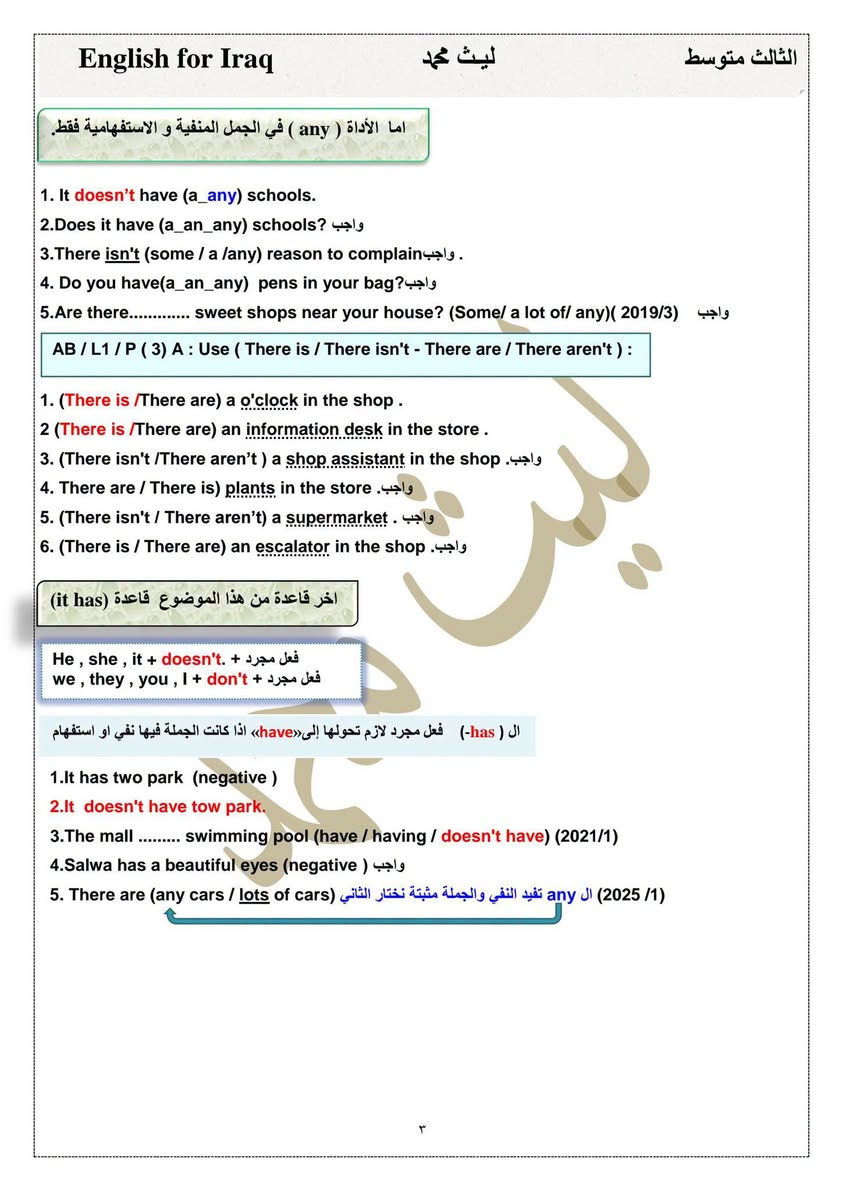 #ثالث_متوسط
#ملزمة اللغة الانكليزية 2026

الوحدة الاولىunit one كاملة مع التمارين💯

#اعداد الاستاذ ليث محمد 

منصة الطالب العراقي 

--

نص مكتوب في الصور:
- 2026 English for Iraq اللغة الانجليزية Unit One الثالث متوسط الاستاذ : ليث محمد *********** / *********** NRT_000 تليجرام
- English for Iraq ليث محمد الثالث متوسط Lesson :1 Describing places وصف الاماكن Affirmative حالة الاثبات There + is + اسم مفرد + تكملة 1. (There is/ There are) an information desk. على s. اذا كان الاسم بعد القوس مفرد لايحتوي 2.There is / There are) a supermarket. واجب 3.There is / There are) a big swimming pool. واجب Affirmative حالة الاثبات There + are + اسم جمع + تكملة الاسم جمع اهم فكرة اريدك تعرفها .There are information desks 2.(There are/ There is) supermarkets. واجب 3.(There are / There is) big swimming pools. واجب ملاحظات : مهمة حول ( a / an ) 1. - نستخدم الأداة ( a ) قبل الاسماء التي تبدأ بحرف صحيح مثل ( a book ) ٢ .نستخدم الأداة ( an ) قبل الاسماء التي تبدأ بحرف عله مثل : ( a-i-e-o-u ) حروف العلة ( an apple ) 1.There are ( a/an) information desks. 2.There is (an /a) supermarket. واجب 3.There are (a/ an) shop assistant in the shops . واجب Negative حالة النفي There + is + not + اسم مفرد + تكملة There + are + not + اسم جمع + تكملة 1.There is an information desk. (negative) 2.There is not an information desk 3.There is a supermarket.. (negative) 4.There are information desks.. (negative) Question حالة الاستفهام Is + there + اسم مفرد + تكملة + ? Are + there + اسم جمع + تكملة + ? 1.There is an information desk. question Is there an information desk? 2.There is a big swimming pool.( question) واجب 3.There are supermarkets. (question) ( واجب 4.There is an escalator in the shop (question) (2019/1) 5._________________ are many new exciting shops (their _ there_ they're) (2021/3) انتبه عيوني الاختيار الاول تملك والاختيار الاخير ضمير فاعل وثنينهم غلط ميصير نستخدمهم بالجملة ٢
- English for Iraq ليث محمد الثالث متوسط اما الأداة ( any ) في الجمل المنفية و الاستفهامية فقط. 1. It doesn't have (a_any) schools. 2.Does it have (a_an_any) schools? واجب 3.There isn't (some / a /any) reason to complainواجب . 4. Do you have(a_an_any) pens in your bag?واجب 5.Are there.............. sweet shops near your house? (Some/ a lot of/ any)( 2019/3) واجب AB / L1 / P (3) A : Use ( There is / There isn't - There are / There aren't ) : 1. (There is /There are) a o'clock in the shop . 2 (There is /There are) an information desk in the store . 3. (There isn't /There aren't ) a shop assistant in the shop .واجب 4. There are / There is) plants in the store .واجب 5. (There isn't / There aren't) a supermarket . واجب 6. (There is / There are) an escalator in the shop .واجب آخر قاعدة من هذا الموضوع قاعدة (it has) He , she , it + doesn't. + فعل مجرد we , they , you , I + don't + فعل مجرد ال (has-) فعل مجرد لازم تحولها إلى»have« اذا كانت الجملة فيها نفي او استفهام 1.It has two park (negative ) 2.It doesn't have tow park. 3.The mall ......... swimming pool (have / having / doesn't have) (2021/1) 4.Salwa has a beautiful eyes (negative ) واجب 5. There are (any cars / lots of cars (2025/1) ال any تفيد النفي والجملة مثبتة نختار الثاني ۳
- English for Iraq ليث محمد الثالث متوسط
- تمرين كتاب النشاط 4 AB/P
- تمرين جديد ورد بالمنهج الجديد على شكل ربط (1/ 2024) في السؤال الثالث
- Match to make sentences.
- 1. It
- 2. There's an
- 3. There isn't
- 4. There are
- 5. There aren't
- 6. It doesn't
- a. have a swimming pool.
- b. has a supermarket.
- c. any cars.
- d. escalator.
- e. lots of plants.
- f. an information desk
- ٤
- ليث محمد
- English for Iraq ليث محمد الثالث متوسط Cevahir Mall مول جواهر AB/ P 5 Cevahir Mall is located in Istanbul, Turkey and it is one of the largest shopping malls in Europe. It opened in 2005 and it has more than 400 shops on six floors. However, it isn't just for shopping! It has lots of exhibitions, restaurants, a cinema, an amusement park for children and a mosque. There isn't a bank, but there are plenty of cash machines, and all the shops accept cashless payments. There aren't any stairs in this mall, but everyone can access the shops because it is wheelchair-friendly and it has lifts and escalators. For more details, contact the information office between 10 a.m. and 10 p.m. يقع مول جواهر في اسطنبول بتركيا وهو أحد أكبر مراكز التسوق في أوروبا. هو - هي افتتح عام ٢٠٠٥ ويضم أكثر من ٤٠٠ محل تجاري في ستة طوابق. ومع ذلك، فهو ليس فقط للتسوق! الكثير من المعارض والمطاعم وسينما وملاهي للأطفال ومسجد. لا يوجد بنك، ولكن هناك الكثير من أجهزة الصراف الآلي، وجميع المحلات التجارية تقبل الدفع غير النقدي. لا يوجد أي سلالم في هذا المركز التجاري، ولكن يمكن للجميع الوصول إلى المحلات التجارية لأنه مناسب للكراسي المتحركة المصاعد والسلالم المتحركة. لمزيد من التفاصيل الاتصال بمكتب الاستعلامات بين الساعة ١٠ صباحاً و١٠ مساءً. 1.Where is the mall? أ أين يقع المركز التجاري؟ It's in Istanbul, Turkey. في اسطنبول، تركيا. 2.When did it open? ب متى تم افتتاحه؟ It opened in 2005. تم افتتاحه عام ٢٠٠٥. 3.How many floors does it have? (2024/1) كم عدد الطوابق؟ It has six floors. ستة طوابق. 4.Can you pray at the mall? هل يجوز الصلاة في المركز التجاري؟ Yes. There is a mosque at the mall. نعم. يوجد مسجد في المركز التجاري. 5.Can I contact the office at 9 a.m. (2025/2) هل يمكنني الاتصال بالمكتب في الساعة 9 صباحاً؟ No. It doesn't open until 10 a.m. لا، فهو لا يفتح حتى الساعة ١٠ صباحاً. 6.Cevahir Mall is one of the largest shopping malls in Europe. (True / False 7.Everyone can access the shops because it is ...... has lifts. (Complete) مول جواهر واحد من أكبر المولات في تركيا يستطيع الجميع الدخول للمحلات لان المول يحتوي على......... مصاعد