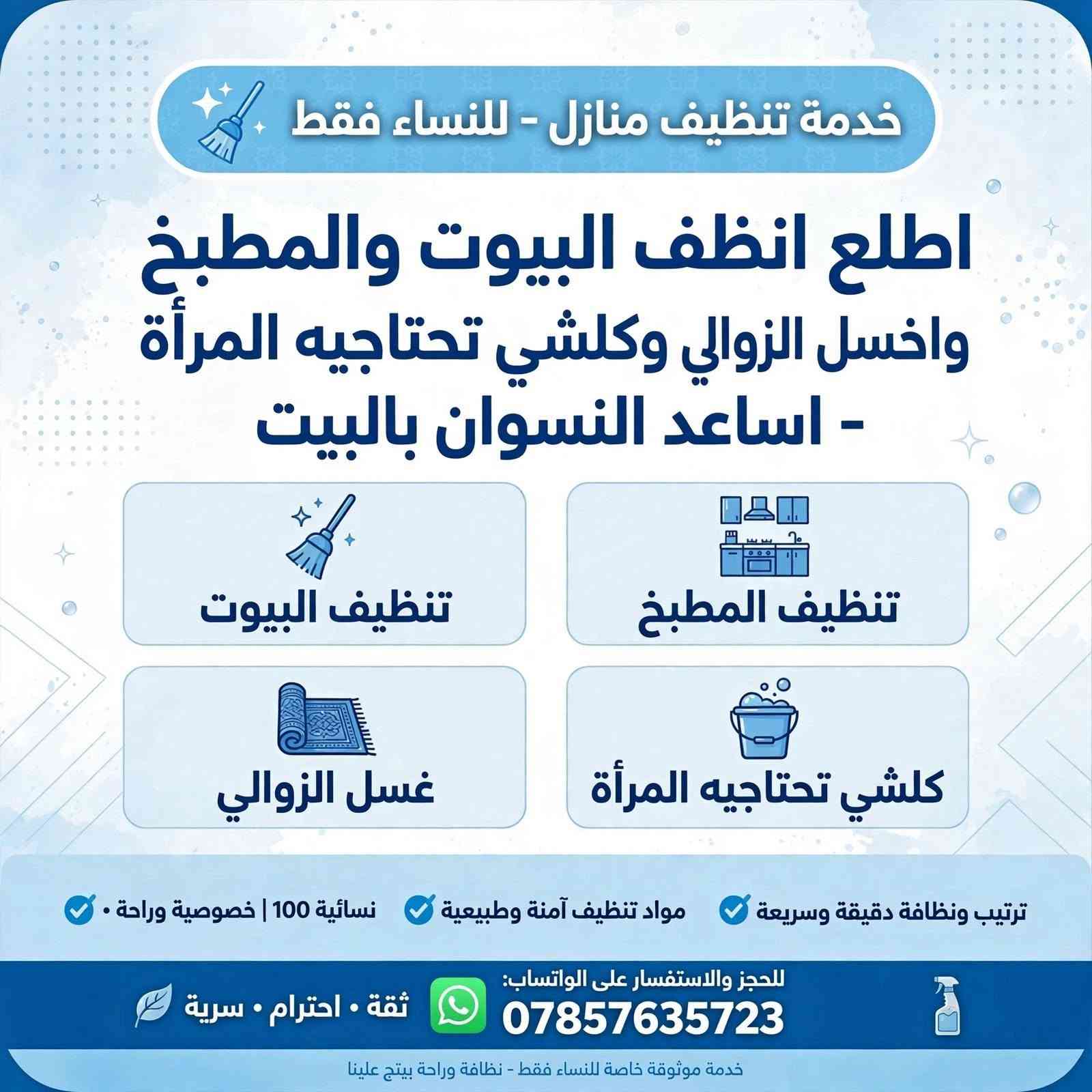 منو محتاجه وحته تنضفله البيت كل جمعه اني اجيه البيت وغسل زوالي ونضف ورتب وروح

نص مكتوب في الصور:
- خدمة تنظيف منازل - للنساء فقط
- اطلع انظف البيوت والمطبخ واغسل الزوالي وكلشي تحتاجيه المرأة - اساعد النسوان بالبيت
- خدمة نظافة احترافية ومضمونة • مخصصة للنساء فقط •
- تنظيف البيوت
- تنظيف كامل للبيت • غرف، صالة، مجلس، حمامات
- تنظيف المطبخ
- جلي الصحون • تنظيف الفرن والمغاسل ترتيب الخزائن
- غسل الزوالي
- غسل وتعقيم الزوالي والسجاد بالبخار
- كلشي تحتاجيه المرأة
- ترتيب وكي ملابس • تعقيم •
- كل ما تحتاجينه بالبيت
- لنساء فقط
- فريق نسائي
- *********** تواصلي معنا عبر الواتساب:
- نخدمك بكل حب وراحة • متاحات يومياً
- اطلع انظف البيوت والمطبخ واغسل الزوالي وكلشي تحتاجيه المرأة - اساعد النسوان بالبيت -
- ترتيب ونظافة دقيقة وسريعة مواد تنظيف آمنة وطبيعية نسائية 100% | خصوصية وراحة
- للحجز والاستفسار على الواتساب: ***********
- ثقة . احترام . سرية
- خدمة موثوقة خاصة للنساء فقط - نظافة وراحة بيتج علينا