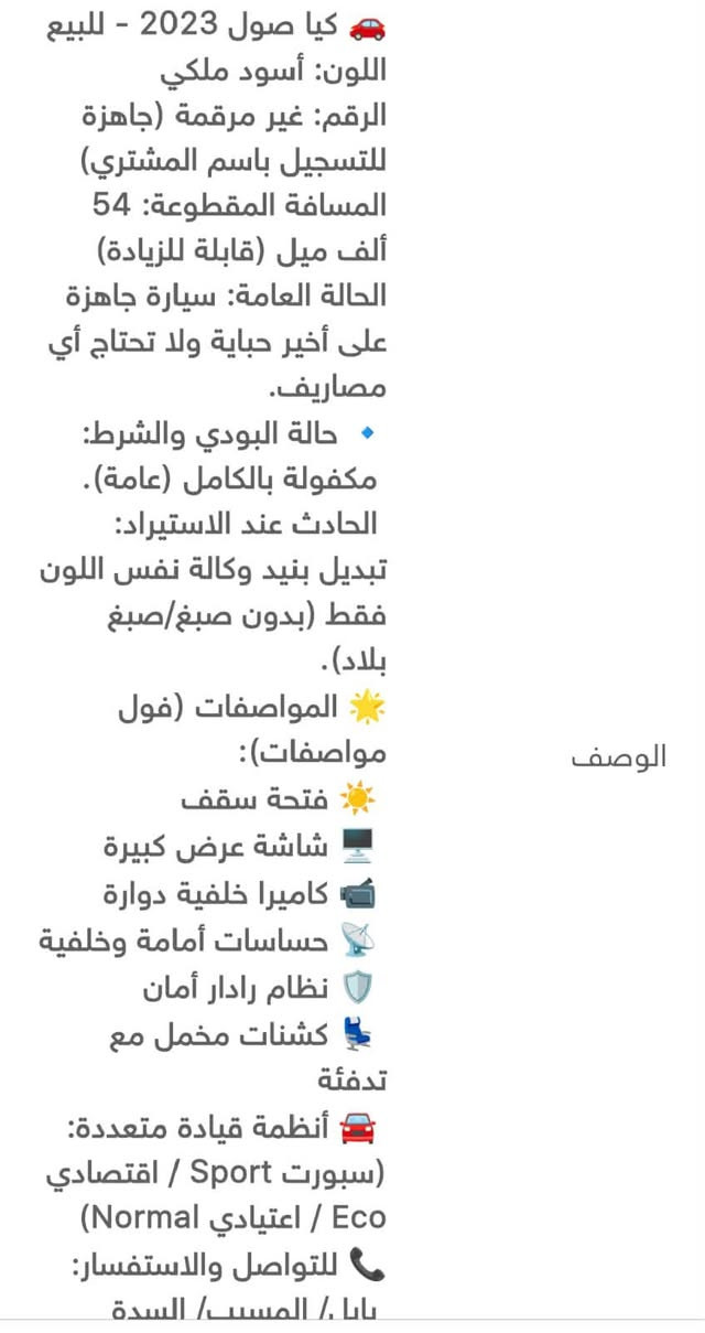 کیا صول 2023 - للبيع
اللون: أسود ملكي

الرقم: غير مرقمة جاهزة للتسجيل باسم المشتري)

المسافة المقطوعة: 54 ألف ميل قابلة للزيادة)

الحالة العامة سيارة جاهزة على أخير حباية ولا تحتاج أي مصاريف.

. حالة البودي والشرط:

مكفولة بالكامل (عامة).

الحادث عند الاستيراد:

تبديل بنيد وكالة نفس اللون فقط (بدون صبغ صبغ بلاد).

المواصفات (فول مواصفات):

فتحة سقف

شاشة عرض كبيرة

كاميرا خلفية دوارة

حساسات أمامة وخلفية

نظام رادار أمان

كشنات مخمل مع

تدفئة

أنظمة قيادة متعددة:

سبورت Sport / اقتصادي )Normal اعتيادي / Eco

للتواصل والاستفسار:

بابا / المسبب السدة

***********
