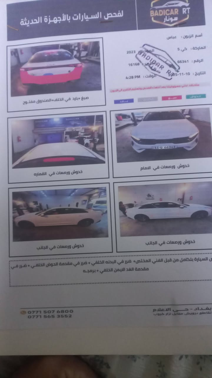 سلام عليكم  كي فايف  البيع رقم بغداد مديل ٢٣ حادث المريكي  دعامي  الخلفي عارضه  ١٦٠ بيه مجال ***********. المكان بغداد السيديه

نص مكتوب في الصور:
- لفحص السيارات بالأجهزة الحديثة
- BADICAR RT
- سونار
- أسم الزبون : عباس
- الماركة : كي 5
- الرقم : 66341
- الموديل : 2023
- العداد : 16168
- التاريخ : 2023-11-10
- الوقت : 4:28 PM
- ملاحظة : تخلي مسؤوليتنا بعد انتهاء الفحص وتسليم التقرير إلى الزبون
- تبديل
- صصبغ
- تعديل
- بارد
- صبغ +بارد في الخلف+ الصندوق مفتوح
- خدوش ورصعات في الامام
- خدوش ورصعات في القماره
- خدوش ورصعات في الجانب
- نصل السياره بالكامل من قبل الفني المختص+ ضرر في البدنه الخلفي + ضرر في مقدمة الحوض الخلفي + ضرر في
- مقدمة الفد الايمن الخلفي + برمجه
- بغداد - حي الاعلام
- تقاطع درويش مقابل نزار كروب
- ***********
- ***********