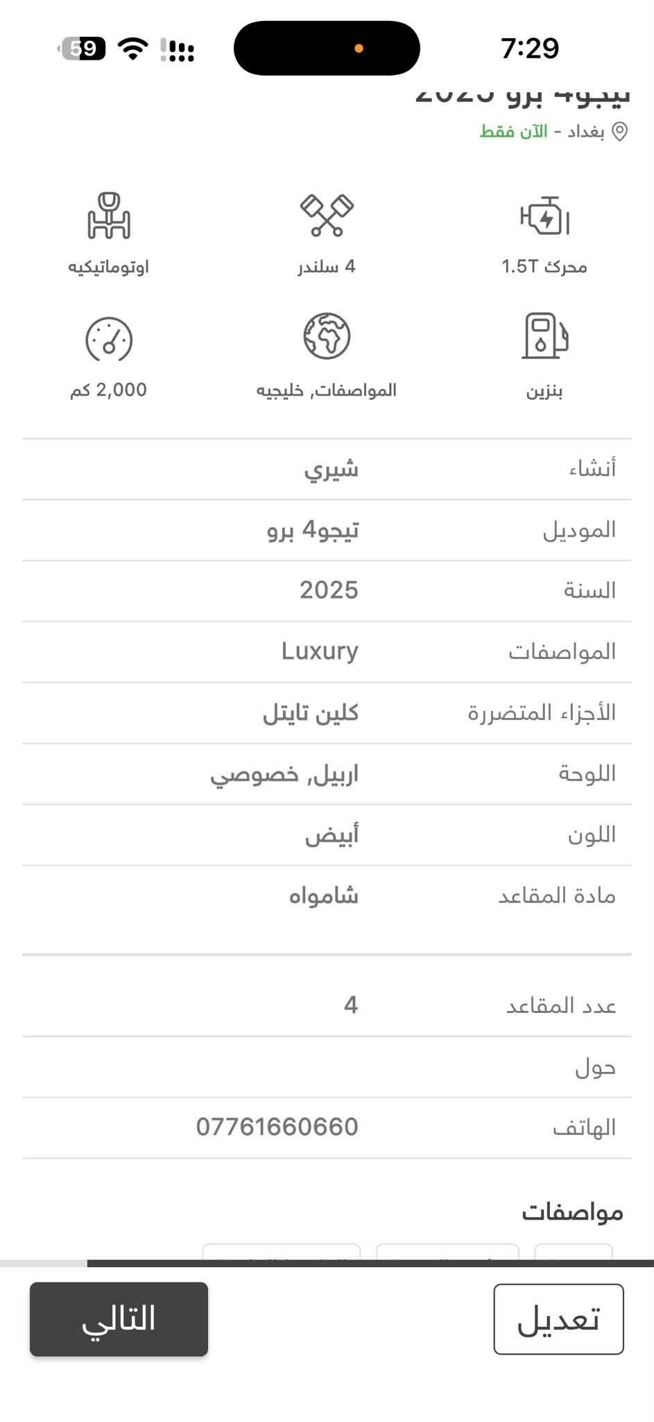 السلام عليكم موديل 2025 رقم أربيل بسمي ماشيه 4 الف كفالة عامة من كلشي بيع مراوس ترهم معروفة مواصفاتها مكان السياره بغداد الرصافه وهذا رقمي *********** وسعرها 140 وبيها مجال ان شاءالله بالعافيه على ياخذها

نص مكتوب في الصور:
- 7:29 59 تيگو 4 برو 2025 بغداد - الآن فقط اوتوماتيكيه 4 سلندر محرك 1.5T 2,000 كم المواصفات, خليجيه بنزين إنشاء شيري الموديل تيگو 4 برو السنة 2025 المواصفات Luxury الأجزاء المتضررة كلين تايتل اللوحة اربيل, خصوصي اللون أبيض مادة المقاعد شامواه عدد المقاعد 4 حول الهاتف *********** مواصفات تعديل التالي