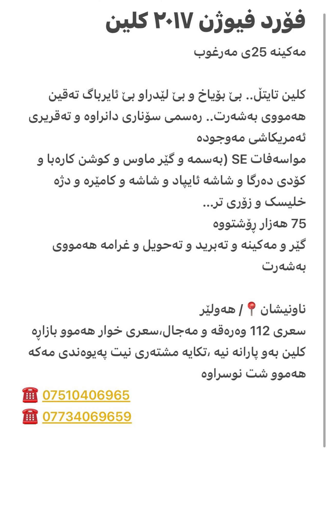 فۆرد فیوژن ٢٠١٧ کلین 
مەکینە 25ی مەرغوب 

كلین تایتڵ.. بێ بۆیاخ و بێ لێدراو بێ ئایرباگ تەقین هەمووی بەشەرت.. رەسمی سۆناری دانراوە و تەقریری ئەمریکاشی مەوجودە
مواسەفات SE (بەسمە و گێر ماوس و کوشن کارەبا و کۆدی دەرگا و شاشە ئایپاد و شاشە و کامێرە و دژە خلیسک و زۆری تر…
75 هەزار ڕۆشتووە
گێر و مەکینە و تەبرید و تەحویل و غرامە هەمووی بەشەرت 

ناونیشان📍/ هەولێر
سعری 112 وەرەقە و مەجال،سعری خوار هەموو بازاڕە کلین بەو پارانە نیە ،تکایە مشتەری نیت پەیوەندی مەکە هەموو شت نوسراوە 
☎️ ***********
☎️ *********** رانية, السليمانية
