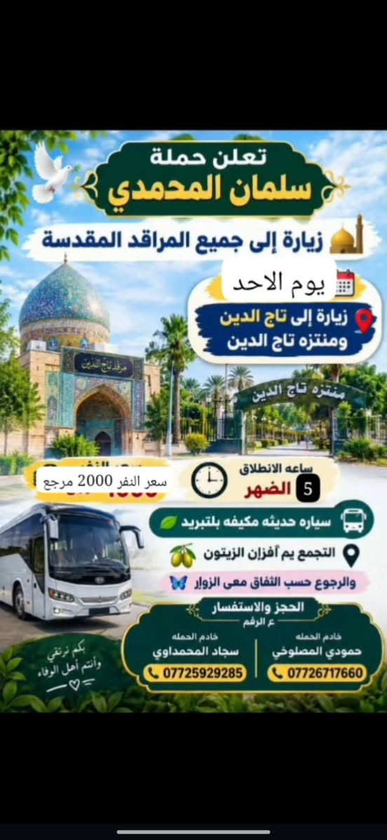 @إشارة

نص مكتوب في الصور:
- تعلن حملة سلمان المحمدي زيارة إلى جميع المراقد المقدسة يوم الاحد زيارة إلى تاج الدين ومنتزه تاج الدين ساعه الانطلاق 5 الضهر سعر النفر 2000 مرجع سياره حديثه مكيفه بلتبريد التجمع يم أفزان الزيتون والرجوع حسب اتفاق معى الزوار الحجز والاستفسار ع الرقم خادم الحملة حمودي المصلوخي *********** خادم الحملة سجاد المحمداوي *********** بكم نرتقي وأنتم أهل الوفاء
- ( تعلن حملة سلمان المحمدي ) زيارة إلى جميع المراقد المقدسة الأحد زيارة إلى كربلاء المقدسة التجمع يم افران الزيتون أو أقرب نقطه داله عليكم سعر النفر ٥٠٠٠ مرجع | ساعة ٥:٠٠ العصر سياره حديثه مكيفه بلتبريد لها خادم الحملة حمودي المصلوخي للحجز والاستفسار ع رقم ٠٧٧٢٦٧١٧٦٠