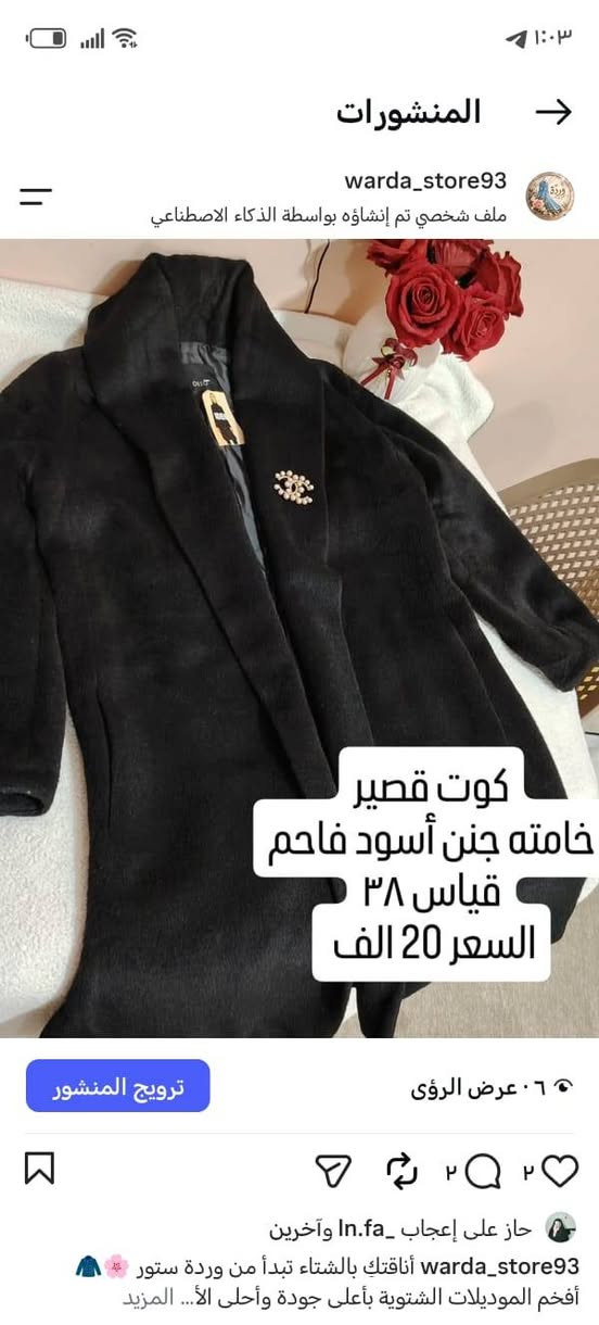 كوت نسائي ماركة راقية
***********
***********

نص مكتوب في الصور:
- المنشورات warda_store93 ملف شخصي تم إنشاؤه بواسطة الذكاء الاصطناعي ستره قصيره خامه نظيفه جداً قياس ٤٠ السعر 15الف كوري المنشأ 🇰🇷 ترويج المنشور عرض الرؤى ٣ ٣ حاز على إعجاب ln.fa_ وآخرين warda_store93 البرد إجة والموديلات الحلوة وصلت! نوفرلكم أجل وأرق الموديلات الشتوية اللي تجمع بين الدفء والأنا المزيد
- المنشورات warda_store93 ملف شخصي تم إنشاؤه بواسطة الذكاء الاصطناعي كوت قصير خامته جنن أسود فاحم قياس ٣٨ السعر 20 الف ترويج المنشور عرض الرؤى ٢ ٢ حاز على إعجاب ln.fa_ وآخرين warda_store93 أناقتك بالشتاء تبدأ من وردة ستور أفخم الموديلات الشتوية بأعلى جودة وأحلى الأ... المزيد
