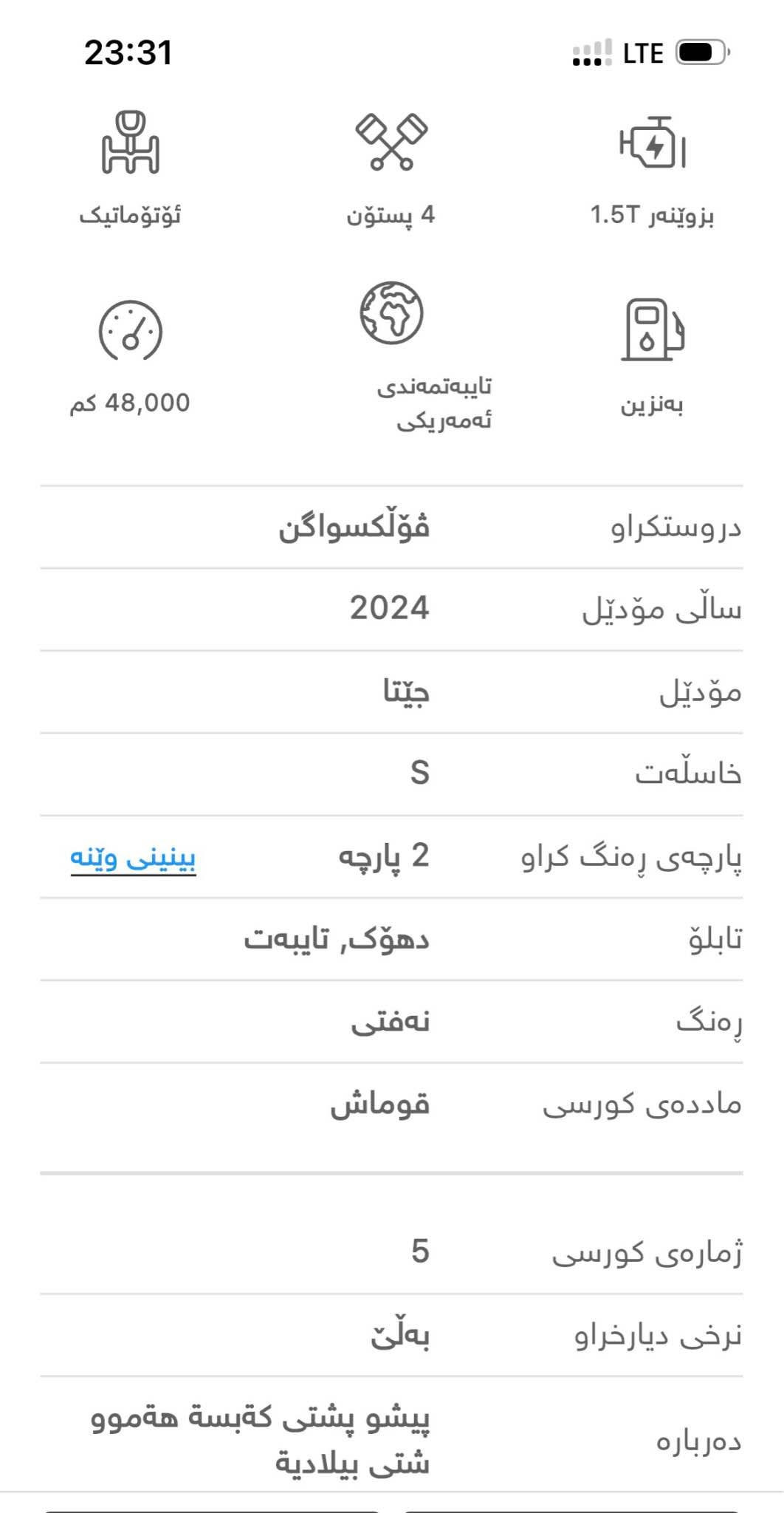 jetta 2024 s 
نرخى ١٤٨ معاملة
پشو پشتى كةبسة 
لايتو راديتةو هةموو شتى بيلادية
 *********** أربيل, العراق

نص مكتوب في الصور:
- 23:31 LTE ئؤتؤماتيك 4 پستؤن بزوينهر 1.5T 48,000 كم تايبهتمهندى ئه مه ريكى به نزين دروستكراو فؤلكسواگن سالى مؤديل 2024 مؤديل جيتتا خاسلهت S پارچهى رهنگ كراو 2 پارچه بينينى وينه تابلو دهؤك, تايبهت رهنگ نه فتی ماددهى كورسی قوماش ژمارهى كورسی 5 نرخى ديارخراو بهلّن ده رباره پيشو پشتی كهبسه هه موو شتى بيلادية