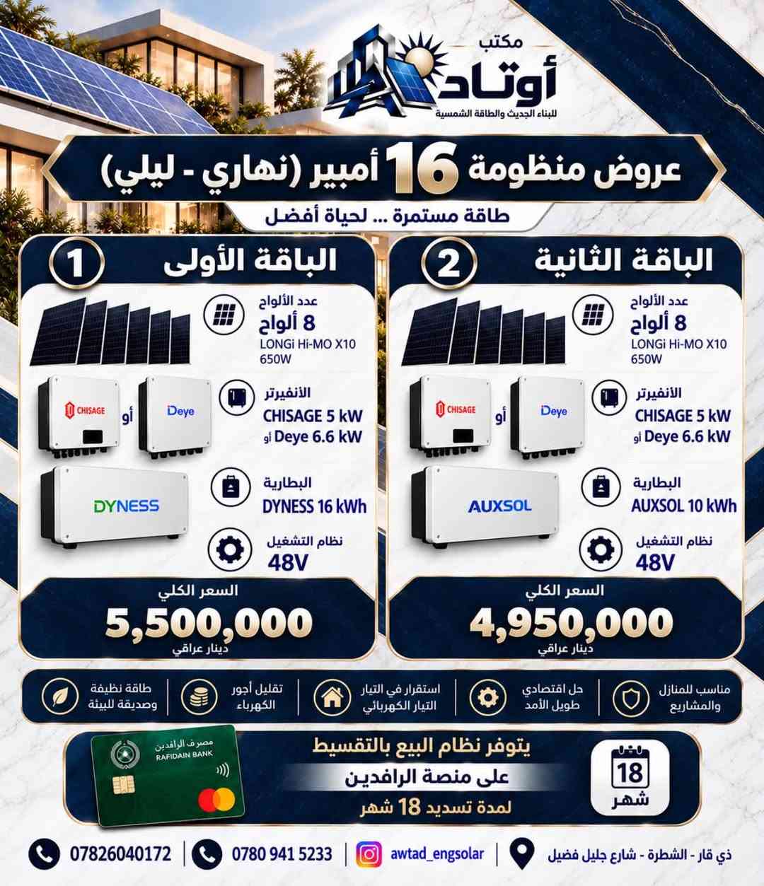 ☀️ عروض منظومات الطاقة الشمسية من أوتاد

أوتاد للبناء الحديث والطاقة الشمسية
نقدّم لكم حلولاً متكاملة للطاقة الشمسية، مصممة وفق احتياج كل منزل وحجم الأحمال الكهربائية، مع اعتماد مكونات مختارة وتنسيق هندسي يضمن كفاءة التشغيل واستثماراً أفضل للطاقة.

⚡ منظومات مصممة لتمنحك:
• استقراراً أفضل للطاقة الكهربائية
• تقليلاً من الاعتماد على المولدات
• استثماراً طويل الأمد بالطاقة الشمسية
• تشغيل الأحمال المنزلية بكفاءة واستقرار
• حلولاً متعددة تناسب احتياجات واستهلاك مختلف

🔋 عروضنا تتضمن خيارات متعددة من المنظومات والإنفرترات والبطاريات والألواح الشمسية، لتختار المنظومة المناسبة من حيث القدرة، سعة التخزين، وطبيعة الأحمال.

🏗️ في أوتاد لا نبيع منظومة فقط؛
بل ندرس احتياجك ونختار المكونات وننسّق النظام وفق متطلبات الموقع والاستخدام.

هندسة مدروسة • مكونات مختارة • طاقة أكثر استقراراً

أوتاد | AWTAD
للبناء الحديث والطاقة الشمسية

📞 للاستفسار عن العروض وتحديد المنظومة المناسبة، تواصلوا معنا.***********
ذي قار /الشطرة/شارع جليل فضيل

نص مكتوب في الصور:
- مكتب أوتاد للبناء الحديث والطاقة الشمسية عروض منظومة 6 أمبير (نهاري - ليلي) طاقة مستمرة ... لحياة أفضل الباقة الأولى 1 عدد الألواح 3 ألواح LONGi Hi-Mo X10 650W الانفيرتر CHISAGE 4.4 kW (IP65) أو البطارية CHISAGE 8 kWh نظام التشغيل 24V السعر الكلي 3,250,000 دينار عراقي الباقة الثانية 2 عدد الألواح 3 ألواح LONGi Hi-Mo X10 650W الانفيرتر CHISAGE 3.5 kW (IP21) البطارية CHISAGE 8 kWh نظام التشغيل 24V السعر الكلي 3,050,000 دينار عراقي الباقة الثالثة 3 عدد الألواح 3 ألواح LONGi Hi-Mo X10 650W الانفيرتر CHISAGE 5 kW البطارية DYNESS 5 kWh نظام التشغيل 48V السعر الكلي 2,900,000 دينار عراقي مصرف الرافدين RAFIDAIN BANK يتوفر نظام البيع بالتقسيط على منصة الرافدين لمدة تسديد 18 شهر 18 شهر *********** *********** awtad_engsolar ذي قار - الشطرة - شارع جليل فضيل
- مكتب أوتاد للبناء الحديث والطاقة الشمسية عرض منظومة 10 أمبير (نهاري - ليلي) طاقة مستمرة ... لحياة أفضل الباقة الأولى 1 عدد الألواح 5 ألواح LONGi Hi-MO X10 - 650W الانفيرتر CHISAGE 4.4 kW (IP65) البطارية CHISAGE 8 kWh النظام 24V السعر الكلي 3,700,000 دينار عراقي الباقة الثانية 2 عدد الألواح 5 ألواح LONGi Hi-MO X10 - 650W الانفيرتر CHISAGE 3.5 kW (IP21) البطارية CHISAGE 8 kWh النظام 24V السعر الكلي 3,500,000 دينار عراقي مصرف الرافدين RAFIDAIN BANK يتوفر نظام البيع بالتقسيط على منصة الرافدين لمدة تسديد 18 شهر 18 شهر *********** *********** awtad_engsolar ذي قار - الشطرة شارع جليل فضيل
- مكتب أوتاد للبناء الحديث والطاقة الشمسية عروض منظومة 16 أمبير (نهاري - ليلي) طاقة مستمرة ... لحياة أفضل الباقة الأولى 1 عدد الألواح 8 ألواح LONGi Hi-MO X10 650W الأنفيرتر CHISAGE 5 kW أو Deye 6.6 kW البطارية DYNESS 16 kWh نظام التشغيل 48V السعر الكلي 5,500,000 دينار عراقي الباقة الثانية 2 عدد الألواح 8 ألواح LONGi Hi-MO X10 650W الأنفيرتر CHISAGE 5 kW أو Deye 6.6 kW البطارية AUXSOL 10 kWh نظام التشغيل 48V السعر الكلي 4,950,000 دينار عراقي طاقة نظيفة وصديقة للبيئة تقليل أجور الكهرباء استقرار في التيار الكهربائي حل اقتصادي طويل الأمد مناسب للمنازل والمشاريع مصرف الرافدين RAFIDAIN BANK يتوفر نظام البيع بالتقسيط على منصة الرافدين لمدة تسديد 18 شهر 18 شهر *********** *********** awtad_engsolar ذي قار - الشطرة - شارع جليل فضيل
- مكتب أوتاد للبناء الحديث والطاقة الشمسية عروض منظومة 20 أمبير (نهاري - ليلي) طاقة أكبر ... لراحة واستقرار أطول 1 الباقة الأولى عدد الألواح 10 ألواح LONGI Hi-MO X10 650W الانفيرتر Deye Deye 6.6 kW (IP65) أو SRNE SRNE 6.6 kW (IP65) البطارية DYNESS Dyness 16 kWh نظام التشغيل 48V السعر الكلي 5,900,000 دينار عراقي 2 الباقة الثانية عدد الألواح 10 ألواح LONGI Hi-MO X10 650W الانفيرتر Deye Deye 6.6 kW (IP65) أو SRNE SRNE 6.6 kW (IP65) البطارية SVOLT SVOLT 17.92 kWh نظام التشغيل 48V السعر الكلي 6,200,000 دينار عراقي مناسب للمنازل والمشاريع جل اقتصادي طويل الأمد استقرار في التيار الكهربائي تقليل أجور الكهرباء طاقة نظيفة وصديقة للبيئة مصرف الرافدين RAFIDAIN BANK يتوفر نظام البيع بالتقسيط على منصة الرافدين لمدة تسديد 18 شهر 18 شهر *********** *********** awtad_engsolar ذي قار - الشطرة - شارع جليل فضيل
- مكتب أوتاد للبناء الحديث والطاقة الشمسية عروض منظومة الـ 25 أمبير (نهاري - ليلي) 1 الباقة الأولى عدد الألواح 13 لوح LONGi Hi-MO X10 650W الانفيرتر GOODWE 10 kW البطارية DYNESS 16 kWh عدد 2 السعر الكلي 9,800,000 دينار عراقي 2 الباقة الثانية عدد الألواح 13 لوح LONGi Hi-MO X10 650W الانفيرتر GROWATT 10 kW البطارية DYNESS 16 kWh عدد 2 السعر الكلي 8,600,000 دينار عراقي 3 الباقة الثالثة عدد الألواح 11 لوح LONGi Hi-MO X10 650W الانفيرتر MUST 11 kW البطارية DYNESS 16 kWh عدد 2 السعر الكلي 7,800,000 دينار عراقي مصرف الرافدين RAFIDAIN BANK يتوفر نظام البيع بالتقسيط على منصة الرافدين لمدة تسديد 18 شهر 18 شهر