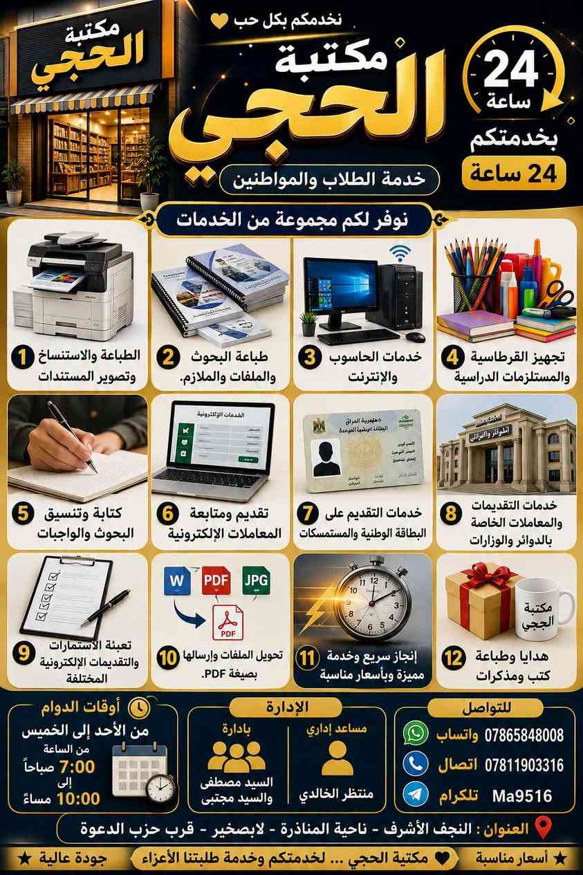 📚 مكتبة الحجي لخدمة الطلاب والمواطنين

نوفر لكم مجموعة متكاملة من الخدمات، منها:

🖨️ الطباعة والاستنساخ وتصوير المستندات.

📄 طباعة البحوث والملفات والملازم.

💻 خدمات الحاسوب والإنترنت.

📚 تجهيز القرطاسية والمستلزمات الدراسية.

📝 كتابة وتنسيق البحوث والواجبات.

📑 تقديم ومتابعة المعاملات الإلكترونية.

🪪 خدمات التقديم على البطاقة الوطنية والمستمسكات.

🏛️ خدمات التقديمات والمعاملات الخاصة بالدوائر والوزارات.

📋 تعبئة الاستمارات والتقديمات الإلكترونية المختلفة.

📂 تحويل الملفات وإرسالها بصيغة PDF.

🎁 هدايا وطباعة.

📚 توفير الكتب والمذكرات.

⚡ إنجاز سريع وخدمة مميزة وبأسعار مناسبة.

🕖 أوقات الدوام

من الأحد إلى الخميس
من الساعة 7:00 صباحًا إلى 10:00 مساءً.

👨‍💼 الإدارة

مساعد إداري: منتظر الخالدي
بإدارة: السيد مصطفى والسيد مجتبى

📞 للتواصل

📱 واتساب: ***********
☎️ اتصال: ***********
✈️ تلكرام: Ma9516

📍 العنوان

النجف الأشرف – ناحية المناذرة – لابصخير – قرب حزب الدعوة

⭐ جودة عالية | أسعار مناسبة
🤍 مكتبة الحجي... لخدمتكم وخدمة طلبتنا الأعزاء.
