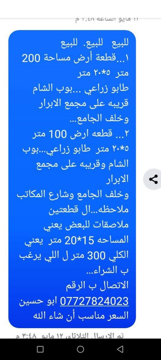 لا توجد تفاصيل

نص مكتوب في الصور:
- للبيع للبيع. للبيع 1... قطعة أرض مساحة 200 متر 5*20 متر طابو زراعي ...بوب الشام قريبه على مجمع الابرار وخلف الجامع... 2... قطعه ارض 100 متر 5*20 متر طابو زراعي...بوب الشام وقريبه على مجمع الابرار وخلف الجامع وشارع المكاتب ملاحظه...ال القطعتين ملاصقات للبعض يعني المساحه 15*20 متر يعني الكلي 300 متر ل اللي يرغب ب الشراء... الاتصال ب الرقم *********** ابو حسين السعر مناسب أن شاء الله