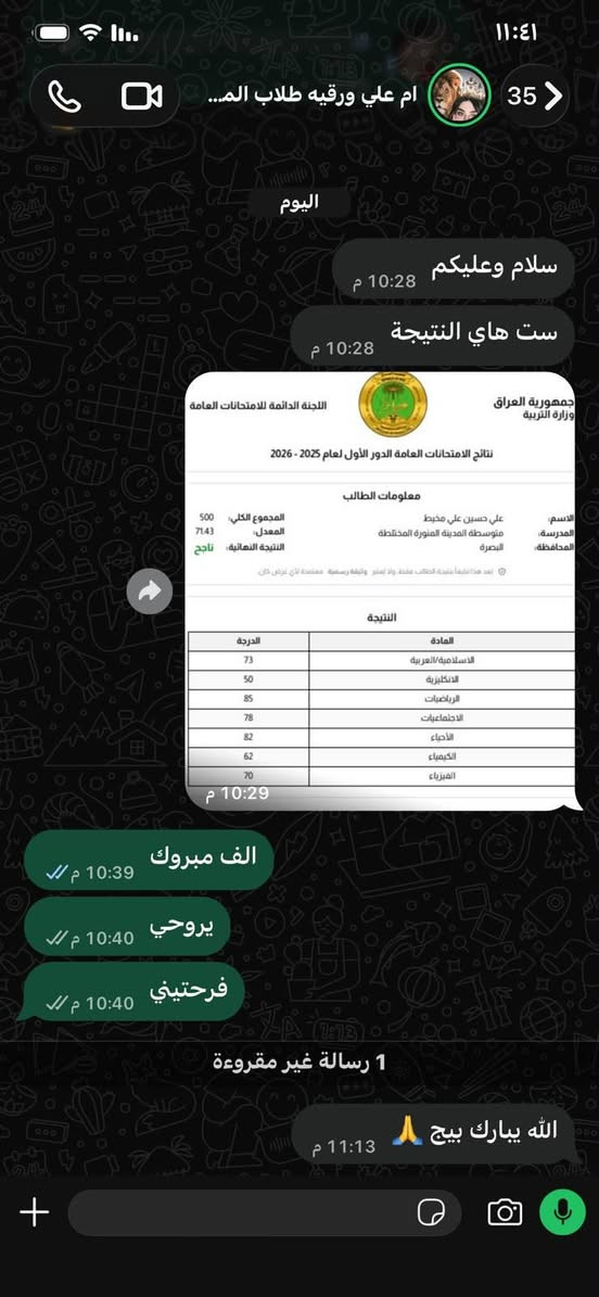 لا توجد تفاصيل

نص مكتوب في الصور:
- معاً .. نصنع مستقبلاً أفضل لأبنائنا معهد وروضة الأمل التعليمي بشرى ساره لطلاب معهد الأمل التعليمي أول عشر طلاب سوف يكون تسجيلهم مجاني أما الي بعد هذه العدد فسيكون لهم خصم %10 على تسجيل بيئة تعليمية مريحة وآمنة منهج شامل ومتطور متابعة مستمرة لكل طالب كوادر تدريسية ممتازة ومختصة للاستفسار والتسجيل *********** الجزيرة البوية مقابل المستوصف الجديد الأمل موجود
- ام علي ورقيه طلاب المعهد الجد...
- 2026/9/22، 10:29 م
- جمهورية العراق
- وزارة التربية
- اللجنة الدائمة للامتحانات العامة
- نتائج الامتحانات العامة الدور الأول لعام 2025 - 2026
- معلومات الطالب
- الاسم: علي حسين علي مخيط
- المدرسة: متوسطة المدينة المنورة المختلطة
- المحافظة: البصرة
- المجموع الكلي: 500
- المعدل: 71.43
- النتيجة النهائية: ناجح
- يعد هذا تقليداً نتيجة الطالب فقط، ولا تعتبر وثيقة رسمية معتمدة لأي عرض كان
- النتيجة
- المادة الدرجة
- الاسلامية العربية 73
- الانكليزية 50
- الرياضيات 85
- الاجتماعيات 78
- الأحياء 82
- الكيمياء 62
- الفيزياء 70
- ام علي ورقيه طلاب الم...
- اليوم
- سلام عليكم
- ست هاي النتيجة
- الف مبروك
- يروحي
- فرحتيني
- 1 رسالة غير مقروءة
- الله يبارك بيج
