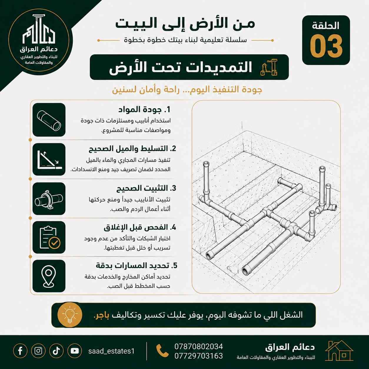 ️ الحلقة 03 | التمديدات تحت الأرض

أكو شغل ما راح تشوفه بعد ما يكتمل البناء، لكن جودته تبقى مؤثرة لسنوات.

🚰 مواد جيدة ومناسبة للمشروع
📐 ميول وتسليط صحيح للمجاري
🔩 تثبيت محكم للأنابيب
🧪 فحص الشبكات قبل الإغلاق
📍 تحديد دقيق لكل المسارات والمخارج

لأن الخطأ اللي ما ينشاف اليوم، ممكن يتحول إلى تكسير وتكاليف إضافية باچر.

من الأرض إلى البيت… نبنيها صح من البداية. �                                     للاستفسار  والتواصل : ***********
موقع الشركة : الدورة - قرب كلية دجلة - بناية مطعم ليمونة .                 #بغداد #الدورة_شارع_أبوطيارة #بناء

نص مكتوب في الصور:
- دعائم العراق للبناء والتطوير العقاري والمقاولات العامة من الأرض إلى البيت سلسلة تعليمية لبناء بيتك خطوة بخطوة الحلقة 03 الأعمال تحت الأرض شغل ما يبان... بس يضمن لك الأمان! قبل صب الأساس، تنفذ الأعمال الخدمية تحت الأرض بشكل صحيح لتفادي المشاكل مستقبلاً. saad_estates1 *********** *********** دعائم العراق للبناء والتطوير العقاري والمقاولات العامة
- دعائم العراق للبناء والتطوير العقاري والمقاولات العامة من الأرض إلى البيت سلسلة تعليمية لبناء بيتك خطوة بخطوة الحلقة 03 التمديدات تحت الأرض جودة التنفيذ اليوم... راحة وأمان لسنين 1. جودة المواد استخدام أنابيب ومستلزمات ذات جودة ومواصفات مناسبة للمشروع. 2. التسليط والميل الصحيح تنفيذ مسارات المجاري والماء بالميل المحدد لضمان تصريف جيد ومنع الانسدادات. 3. التثبيت الصحيح تثبيت الأنابيب جيداً ومنع حركتها أثناء أعمال الردم والصب. 4. الفحص قبل الإغلاق اختبار الشبكات والتأكد من عدم وجود تسريب أو خلل قبل تغطيتها. 5. تحديد المسارات بدقة تحديد أماكن المخارج والخدمات بدقة حسب المخطط قبل الصب. الشغل اللي ما تشوفه اليوم، يوفر عليك تكسير وتكاليف باجر. *********** *********** saad_estates1 دعائم العراق للبناء والتطوير العقاري والمقاولات العامة
- دعائم العراق للبناء والتطوير العقاري والمقاولات العامة من الأرض إلى البيت سلسلة تعليمية لبناء بيتك خطوة بخطوة الحلقة 03 أخطاء شائعة في الأعمال تحت الأرض تجنب هذه الأخطاء لتضمن أساس قوي ومبنى آمن تنفيذ بدون مخطط يؤدي إلى تعارضات ومشاكل مستقبلية. ميول غير صحيحة يؤدي إلى تجمع المياه وانسدادات وروائح. مواد رديئة الجودة تسبب تكسير أو تسريب بعد فترة قصيرة. عدم تثبيت المواسير تتحرك أثناء الردم أو الصب وتغير مناسبيها. عدم الاختبار قبل الصب قد تخفي تسريبات ومشاكل خطيرة بعد الصب. تذكر: التخطيط والتنفيذ الصحيح اليوم يوفر عليك تكسير وتكاليف باهظ.