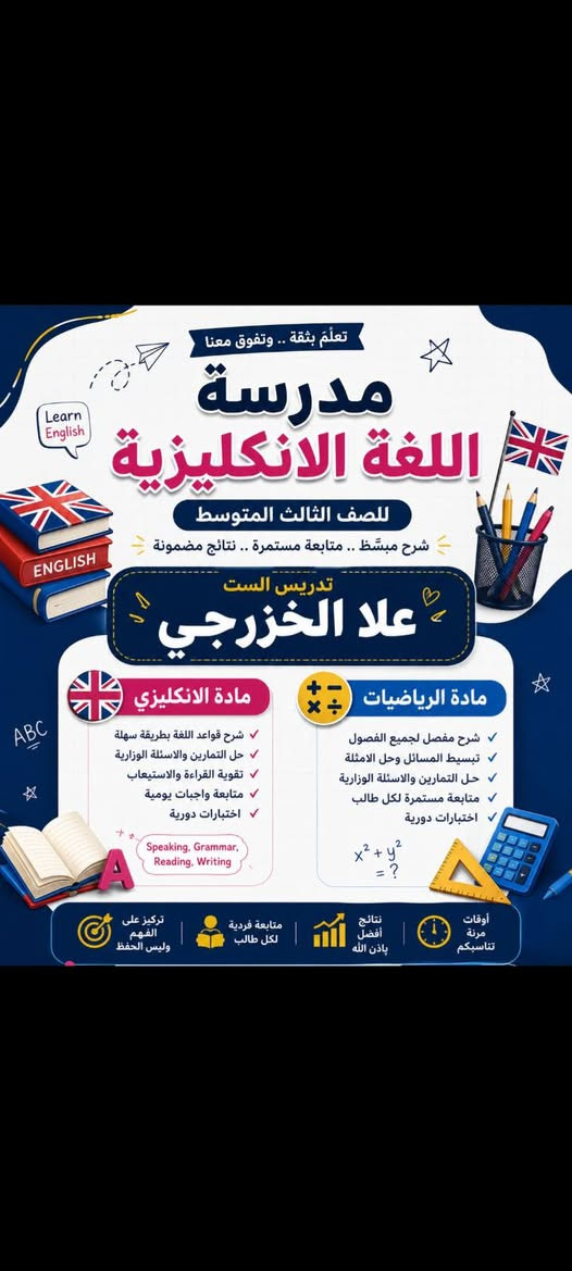 لكافة المراحل الدراسية على يد استاذة حاصلة على شهادة البكالوريوس

نص مكتوب في الصور:
- تعليم اليوم نجاح الغد تدريس خصوصي بأسلوب مبسط وممتع على يد الأستاذة علا الخزرجي مادة اللغة الإنجليزية لمرحلة الخامس والسادس الابتدائي مميزات التدريس شرح مبسط وسهل متابعة مستمرة حل تمارين وأنشطة الكتاب تأسيس قوي ومتابعة فردية للتواصل والاستفسار *********** معاً نحو التفوق والتميز
- تعلَّم بثقة .. وتفوق معنا مدرسة اللغة الانكليزية للصف الثالث المتوسط شرح مبسط .. متابعة مستمرة .. نتائج مضمونة تدريس الست علا الخزرجي مادة الانكليزي شرح قواعد اللغة بطريقة سهلة حل التمارين والاسئلة الوزارية تقوية القراءة والاستيعاب متابعة واجبات يومية اختبارات دورية Speaking, Grammar, Reading, Writing مادة الرياضيات شرح مفصل لجميع الفصول تبسيط المسائل وحل الامثلة حل التمارين والاسئلة الوزارية متابعة مستمرة لكل طالب اختبارات دورية x2 + y2 = ? أوقات مرنة تناسبكم نتائج أفضل بإذن الله متابعة فردية لكل طالب تركيز على الفهم وليس الحفظ