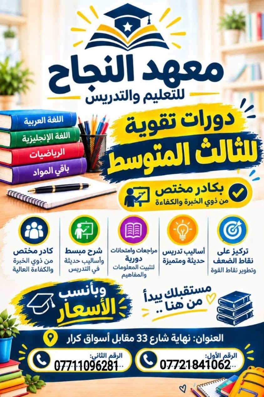 مكان المعهد الشعب خلف بانزين خانة عدن
الزراعي
نهاية شارع 33 مقابل أسواق الكرار

نص مكتوب في الصور:
- معهد النجاح التدريسي معاً نصنع مستقبلاً أفضل لأبنائنا مستقبلهم يبدأ هنا دروس تقوية للمرحلة الابتدائية الأول الابتدائي الثاني الابتدائي الثالث الابتدائي الرابع الابتدائي الخامس الابتدائي السادس الابتدائي تركيز على نقاط الضعف وتطويرها أساليب تدريس حديثة ومتميزة شرح مبسط وواضح كادر مختص وذو خبرة لأننا نهتم بمستقبلكم للاستفسار والتسجيل: رقم الهاتف الأول: *********** رقم الهاتف الثاني: *********** العنوان: نهاية شارع 33 مقابل أسواق كرار
- معهد النجاح التدريسي معاً نصنع مستقبلاً أفضل لأبنائنا الصف الأول المتوسط شرح مبسط وواضح متابعة مستمرة للطلاب حل التمارين والواجبات تهيئة للامتحانات الصف الثاني المتوسط شرح مبسط وواضح متابعة مستمرة للطلاب حل التمارين والواجبات تهيئة للامتحانات احجز مقعدك وأسعار مناسبة لأن مستقبلك يستحق الأفضل رقم الهاتف الأول: *********** رقم الهاتف الثاني: *********** العنوان: نهاية شارع 33 مقابل أسواق كرار
- معهد النجاح للتعليم والتدريس دورات تقوية للثالث المتوسط بكادر مختص من ذوي الخبرة والكفاءة اللغة العربية اللغة الإنجليزية الرياضيات باقي المواد كادر مختص من ذوي الخبرة والكفاءة العالية شرح مبسط وأساليب حديثة في التدريس مراجعات وامتحانات دورية لتثبيت المعلومات والمفاهيم أساليب تدريس حديثة ومتميزة تركيز على نقاط الضعف وتطوير نقاط القوة مستقبلك يبدأ من هنا .. وبأنسب الأسعار العنوان: نهاية شارع 33 مقابل أسواق كرار الرقم الأول: *********** الرقم الثاني: ***********