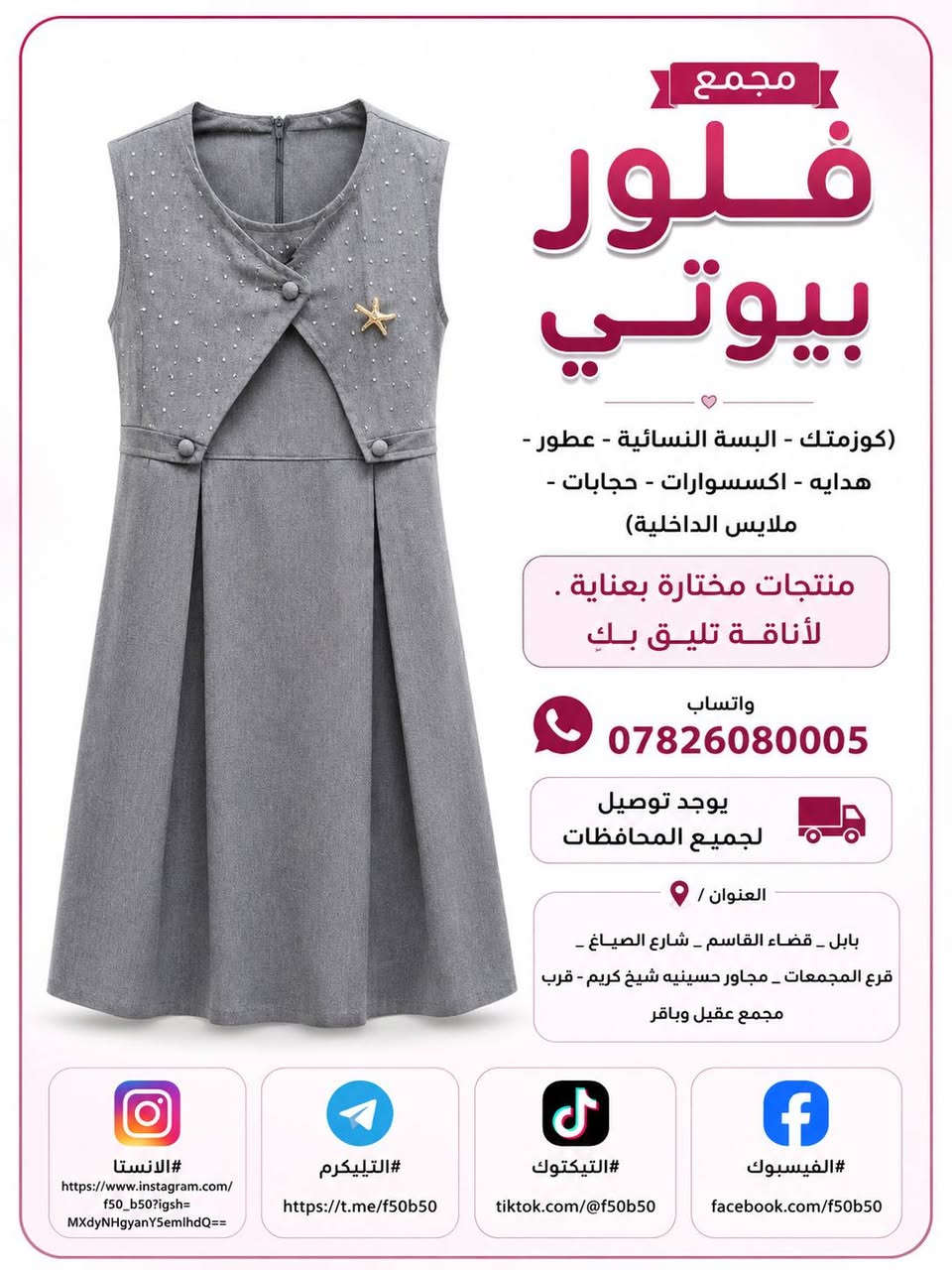 تخفيضات وتحطيم الاسعار الموسم المدرسي 
واسعار جدا مناسبه وشرط الظمان الخامه درجه اولى وجميع القياسات متوفره من الابتدائي لحد الاعدادي والقمصان كذالك كل القياسات وشرط الخامه الجسكا الاصليه ❤️❤️ توصيل متوفر جميع المحافظات 4 الاف  و داخل القاسم توصيل مجاني ❤️❤️

نص مكتوب في الصور:
- مجمع
- فلور
- بيوتي
- (كوزمتك - البسة النسائية - عطور -
- هدايه - اكسسوارات - حجابات -
- ملابس الداخليه)
- منتجات مختارة بعناية .
- لأناقة تليق بكِ
- واتساب
- ***********
- يوجد توصيل
- لجميع المحافظات
- العنوان /
- بابل _ قضاء القاسم _ شارع الصياغ _
- فرع المجمعات _ مجاور حسينيه شيخ كريم - قرب
- مجمع عقيل وباقر
- #الانستا
- https://www.instagram.com/
- f50_b50?igsh=
- MXdyNHgyanY5emlhdQ==
- #التيليكرم
- https://t.me/f50b50
- #التيكتوك
- tiktok.com/@f50b50
- #الفيسبوك
- facebook.com/f50b50
- مجمع فلور بيوتي (كوزمتك - البسة النسائية - عطور - هدايه - اكسسوارات - حجابات - ملابس الداخليه) منتجات مختارة بعناية . "لأناقة تليق بكِ" واتساب *********** يوجد توصيل لجميع المحافظات العنوان / بابل _ قضاء القاسم _ شارع الصياغ _ فرع المجمعات _ مجاور حسينيه شيخ كريم - قرب مجمع عقيل وباقر #الانستا https://www.instagram.com/f50_b50?igsh=MXdyNHgyanY5emlhdQ== #التيليكرم https://t.me/f50b50 #التيكتوك tiktok.com/@f50b50 #الفيسبوك facebook.com/f50b50
- مجمع فلور بيوتي (كوزمتك - البسة النسائية - عطور - هدايه - اكسسوارات - حجابات - ملابس الداخليه) منتجات مختارة بعناية لأناقة تليق بك واتساب *********** يوجد توصيل لجميع المحافظات العنوان / بابل - قضاء القاسم - شارع الصياغ - فرع المجمعات - مجاور حسينيه شيخ كريم - قرب مجمع عقيل وباقر #الانستا https://www.instagram.com/f50_b50?igsh=MXdyNHgyanY5emlhdQ== #التيليكرم https://t.me/f50b50 #التيكتوك tiktok.com/@f50b50 #الفيسبوك facebook.com/f50b50
- مجمع فلور بيوتي (كوزمتك - البسة النسائية - عطور - هدايه - اكسسوارات - حجابات - ملابس الداخلية) منتجات مختارة بعناية . لأناقة تليق بك واتساب *********** يوجد توصيل لجميع المحافظات العنوان / بابل _ قضاء القاسم _ شارع الصياغ _ قرع المجمعات _ مجاور حسينيه شيخ كريم - قرب مجمع عقيل وباقر #الانستا https://www.instagram.com/f50_b50?igsh=MXdyNHgyanY5emlhdQ== #التيليكرم https://t.me/f50b50 #التيكتوك tiktok.com/@f50b50 #الفيسبوك facebook.com/f50b50
- مجمع فلور بيوتي (كوزمتك - البسة النسائية - عطور - هدايه - اكسسوارات - حجابات - ملابس الداخليه) منتجات مختارة بعناية . لأناقة تليق بك واتساب *********** يوجد توصيل لجميع المحافظات العنوان / بابل _ قضاء القاسم _ شارع الصياغ _ فرع المجمعات _ مجاور حسينيه شيخ كريم - قرب مجمع عقيل وباقر #الانستا https://www.instagram.com/f50_b50?igsh=MXdyNHgyanY5emlhdQ== #التيليكرم https://t.me/f50b50 #التيكتوك tiktok.com/@f50b50 #الفيسبوك facebook.com/f50b50