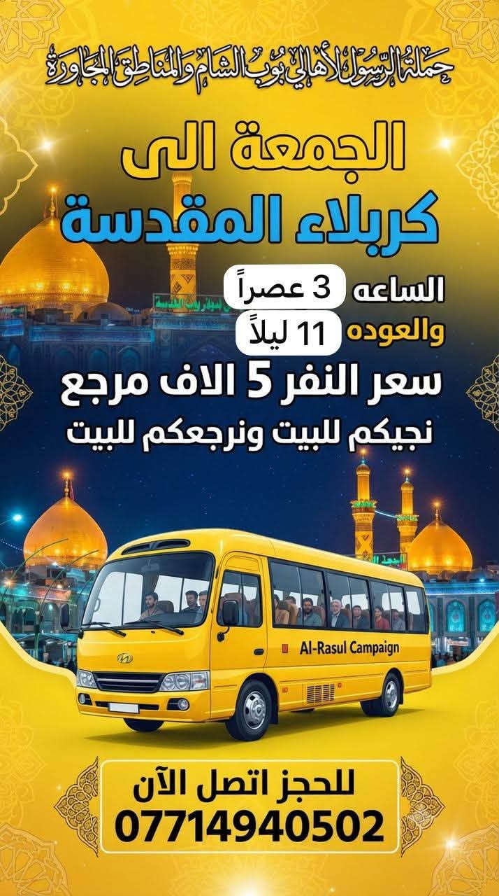 حملة الرسول لأهالي بوب الشام والمناطق المجاورة
لطفاً يكون الحجز اتصال او واتساب على الرقم التالي 

*********** بادارة فارس عوده 

يوجد واتساب 24⏱️ 👇👇👇👇👇👇👇👇

—————————————————————————

الاربعاء الى الكاظمية المقدسة 🕌🕌

الساعه 4 عصراً والعوده 9 ليلاً 

سعر النفر 2 الفين مرجع 

نجيكم للبيت ونرجعكم للبيت 📍

—————————————————————————الخميس الى كربلاء المقدسة 🕌🕌

الساعه 8 ليلاً والعوده 5 صباحاً 

سعر النفر 5 الاف مرجع 

نجيكم للبيت ونرجعكم للبيت 📍

—————————————————————————

الخميس الى النجف الاشرف 🕌🕌

الساعه 9 ليلاً والعوده 8 صباحاً 

سعر النفر 10 الاف مرجع 

نجيكم للبيت ونرجعكم للبيت 📍

—————————————————————————

الجمعة الى كربلاء المقدسة 🕌🕌

الساعه 3 عصراً والعوده 11 ليلاً 

سعر النفر 5 الاف مرجع 

نجيكم للبيت ونرجعكم للبيت 📍

—————————————————————————

للحجز والاستفسار 

*********** يوجد واتساب 24⏱️
