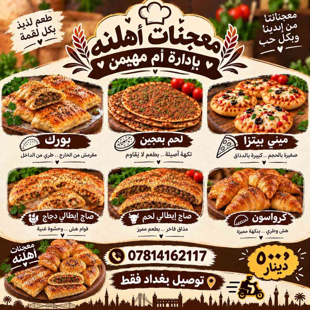 هلاو حبيباتي هذا مشروعي الجديد
مشروع صغير ويكبر بوقفتكم الي واضافتكم للصفحه شغل نضيف ولحم عراقي خالص امانه الله مكان حي العامل وعندي توصيل 
وهذا الانستا مالتي ضيفوة كلكم ❤️🫶

https://www.instagram.com/am.mhenin?stkn=Z2hjaGJoMXpqaHc4&utm_source=qr

نص مكتوب في الصور:
- معجنات أهلنه بإدارة أم مهيمن طعم لذيذ بكل لقمة معجناتنا من إيدينا وبكل حب بورك مقرمش من الخارج .. طري من الداخل لحم بعجين نكهة أصيلة .. بطعم لا يقاوم ميني بيتزا صغيرة بالحجم .. كبيرة بالذذاق صاج إيطالي دجاج قوام هش .. وحشوة غنية صاج إيطالي لحم مذاق فاخر .. بطعم مميز كرواسون هش وطري .. بنكهة مميزة معجنات أهلنه *********** توصيل بغداد فقط ٥٠٠ دينار
- - كبة جريش كل 25 قطعة بـ 20
- - كبة تمن كل 25 قطعة بـ 20
- - بورك كم كل 25 قطعة بـ 20
- - بورك دجاج كل 25 قطعة بـ 20
- - ميني بيتزا ببروني كل 25 قطعة بـ 20
- - ميني بيتزا خضار كل 25 قطعة بـ 20
- - ميني بيتزا فطر كل 25 قطعة بـ 20
- - ميني بيتزا دجاج كل 25 قطعة بـ 20
- - لغم بركر كم قطعة 5
- - صاج ايطالي دجاج كل 3 قطع بـ 15
- - صاج ايطالي لحم كل 3 قطع بـ 13
- - كيكة عصرونية بـ 5
- - كليجة جوز بـ 15 الكيلو
- - كليجة تمر بـ 13 الكيلو
- - المشكل بـ 15 الكيلو
- - كليجة حلقوم بـ 13 الكيلو
- - كيلو كرواسون نوتيلا بـ 13
- - كيلو كرواسون جبن بـ 13
- معجنات اهلنا
- بأدارة ام مهيمن