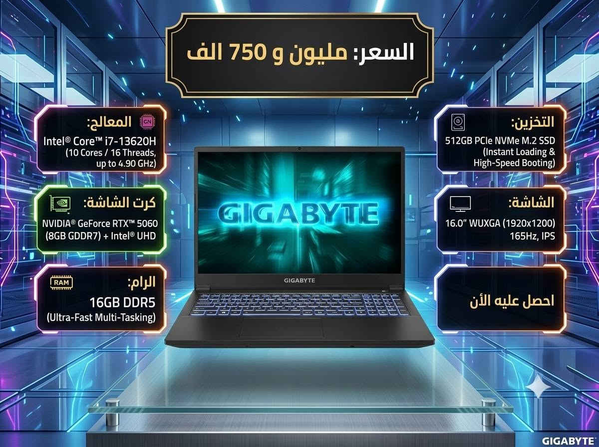 رقم الواتس ***********

نص مكتوب في الصور:
- السعر: مليونين و 550 الف
- المعالج:
- Intel Core i9 13th Gen
- (i9-13900H - 14 Cores / 20
- Threads, up to 5.40 GHz)
- كرت الشاشة:
- NVIDIA RTX 4080
- (12GB GDDR6)
- الرام:
- 32GB DDR5
- (Ultra-Fast Multi-Tasking)
- التخزين:
- 1TB NVMe PCIe SSD
- الشاشة:
- 16.0" 4K UHD (3840x2400),
- 120Hz
- احصل عليه الآن
- السعر: مليون و 750 الف المعالج: Intel Core i7-13620H (10 Cores / 16 Threads, up to 4.90 GHz) كرت الشاشة: NVIDIA GeForce RTX 5060 (8GB GDDR7) + Intel UHD الرام: 16GB DDR5 (Ultra-Fast Multi-Tasking) التخزين: 512GB PCIe NVMe M.2 SSD (Instant Loading & High-Speed Booting) الشاشة: 16.0" WUXGA (1920x1200) 165Hz, IPS احصل عليه الأن GIGABYTE
- السعر: مليون و 50 الف
- Intel® Core™ i7 (10th Gen –
- High-Performance Hybrid
- Architecture)
- NVIDIA® GeForce RTX™ 2070 Super
- (8GB GDDR6 VRAM) – High-
- Performance Gaming & Pro Rendering)
- 16GB DDR4
- 512GB PCIe NVMe M.2 SSD
- (Instant Loading &
- High-Speed Booting)
- 15.6" - Ultra-Fast & Crisp Gaming
- Visuals, 240Hz / FHD (1920x1080)
- احصل عليه الأن
- السعر: مليون و 350 الف المعالج: Intel Core i7 (12th Gen - High-Performance Hybrid Architecture) كرت الشاشة: NVIDIA GeForce RTX 3070 Ti (8GB GDDR6 VRAM) الرام: 16GB DDR5 (Ultra-Fast Multi-Tasking) التخزين: 512GB PCIe NVMe M.2 SSD (Instant Loading & High-Speed Booting) الشاشة: 15.6" - Ultra-Fast & Crisp Gaming Visuals, 240Hz / FHD (1920x1080) احصل عليه الآن