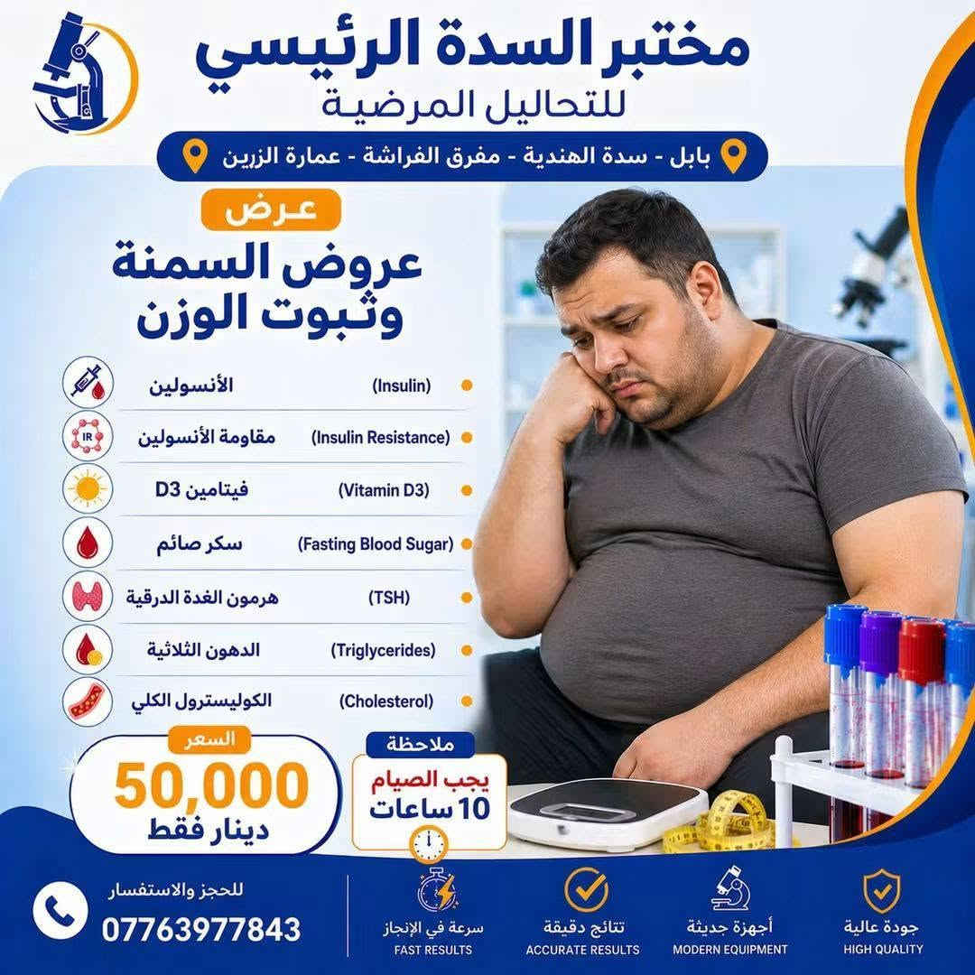 🔥 عروضنا غير بهالأيام! 🔥

لمدة 3 أيام فقط ⏳
وفرنالكم مجموعة من العروض الخاصة على التحاليل وبأسعار مميزة جدًا ❤️

📌 اختاروا العرض اللي يناسبكم واستفادوا قبل انتهاء المدة!

⏰ العروض محدودة ولمدة 3 أيام فقط
📍 لا تفوّت الفرصة 🌷

نص مكتوب في الصور:
- مختبر السدة الرئيسي للتحاليل المرضية بابل - سدة الهندية - مفرق الفراشة - عمارة الزيين عرض تساقط الشعر صورة الدم كاملة (CBC) فيتامين د (Vitamin D3) مخزون الحديد (Ferritin) الكالسيوم (Calcium) الزنك (Zinc) هرمون الغدة الدرقية (TSH) السعر 35,000 دينار فقط للحجز والاستفسار *********** سرعة في الإنجاز FAST RESULTS نتائج دقيقة ACCURATE RESULTS أجهزة حديثة MODERN EQUIPMENT جودة عالية HIGH QUALITY
- مختبر السدة الرئيسي للتحاليل المرضية بابل - سدة الهندية - مفرق الفراشة - عمارة الزين عرض الفيتامينات والمعادن للتعب والإجهاد صورة الدم كاملة (CBC) فيتامين B12 (Vitamin B12) فيتامين D3 (Vitamin D3) الزنك (Zinc) المغنيسيوم (Magnesium) مخزون الحديد (Ferritin) الكالسيوم (Calcium) السعر 50,000 دينار فقط للحجز والاستفسار *********** سرعة في الإنجاز FAST RESULTS نتائج دقيقة ACCURATE RESULTS أجهزة حديثة MODERN EQUIPMENT جودة عالية HIGH QUALITY
- مختبر السدة الرئيسي للتحاليل المرضية بابل - سدة الهندية - مفرق الفراشة - عمارة الزرين عرض عروض السمنة وثبوت الوزن الأنسولين (Insulin) مقاومة الأنسولين (Insulin Resistance) فيتامين D3 (Vitamin D3) سكر صائم (Fasting Blood Sugar) هرمون الغدة الدرقية (TSH) الدهون الثلاثية (Triglycerides) الكوليسترول الكلي (Cholesterol) السعر 50,000 دينار فقط ملاحظة يجب الصيام 10 ساعات للحجز والاستفسار *********** سرعة في الإنجاز FAST RESULTS نتائج دقيقة ACCURATE RESULTS أجهزة حديثة MODERN EQUIPMENT جودة عالية HIGH QUALITY
- مختبر السدة الرئيسي للتحاليل المرضية بابل - سدة الهندية - مفرق الفراشة - عمارة الزين عرض كمال الأجسام فيتامين D3 (Vitamin D3) صورة الدم كاملة (CBC) دهون ثلاثية (Triglycerides) كوليسترول (Cholesterol) الكوليسترول الجيد (HDL) الكوليسترول الضار (LDL) الكوليسترول منخفض الكثافة جداً (VLDL) هرمون الغدة الدرقية (TSH) إنزيم الكبد GOT (GOT) إنزيم الكبد GPT (GPT) هرمون البرولاكتين (Prolactin) هرمون التستوستيرون (Testosterone) اليوريا (Urea) الكريايتنين (Creatinine) حمض اليوريك (Uric Acid) 60,000 السعر دينار فقط ملاحظة: يجب الصيام 10 ساعات للحجز والاستفسار *********** سرعة في الإنجاز FAST RESULTS نتائج دقيقة ACCURATE RESULTS أجهزة حديثة MODERN EQUIPMENT جودة عالية HIGH QUALITY
- مختبر السدة الرئيسي للتحاليل المرضية بابل - سدة الهندية - مفرق الفراشة - عمارة الزرين عرض فحوصات الغدة الدرقية هرمون تحفيز الغدة الدرقية (TSH) هرمون الثايروكسين الحر (T3) هرمون الثايروكسين الحر (T4) السعر 20,000 دينار فقط للحجز والاستفسار *********** سرعة في الإنجاز FAST RESULTS نتائج دقيقة ACCURATE RESULTS أجهزة حديثة MODERN EQUIPMENT جودة عالية HIGH QUALITY