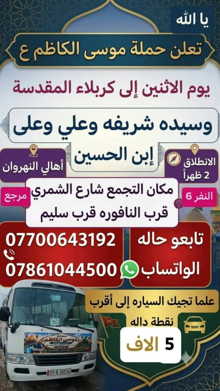 تنطلق حمله موسى الكاظم عليه السلام

نص مكتوب في الصور:
- يا الله تعلن حملة موسى الكاظم ع إلى الكاظم ع وجامع براثا يوم السبت ألفين دينار مرجع 2 مكان التجمع شارع الشمري قرب النافوره قرب سليم علما تجيك السياره إلى أقرب نقطة داله تابع النشر على حالة واساب ***********
- يا الله تعلن حملة موسى الكاظم ع يوم الاثنين إلى كربلاء المقدسة وسيده شريفه وعلي وعلى إبن الحسين الانطلاق 2 ظهراً أهالي النهروان النفر 6 مكان التجمع شارع الشمري قرب النافوره قرب سليم تابعو حاله الواتساب *********** *********** علما تجيك السياره إلى أقرب نقطة داله 5 الاف
- اجمل علاقة . كرار الكربلائي
- نا الله تعلن حملة موسى الكاظم ع
- يوم الخميس الساعه 11 ليلا
- 6 مرجع إلى النجف الاشرف
- مكان التجمع شارع الشمري
- قرب سليم قرب النافوره
- بداية سوك الشمري
- علما تجيك السياره إلى أقرب
- اهالي نقطة داله النهرزان
- واتساب ***********
- يالله تعلن حملة موسى الكاضم ع يوم الخميس إلى كربلاء المقدسة سعر النفر 5 مرجع أهالي النهروان مكان التجمع شارع الشمري قرب النافوره قرب سليم بداية السوك علما تجيك السياره إلى أقرب نقطه داله *********** تابع النشر على حالة واساب
- تعلن حملة موسى الكاظم ع يوم الجمعة إلى كربلاء المقدسة وسيده شريفه النفر 6 مكان التجمع شارع الشمري قرب النافوره قرب سليم بداية السوك *********** علما تجيك السياره إلى أقرب نقطه داله تابع النشر على حالة واساب
- تعلن حملة موسى الكاضم ع يوم الأربعاء إلى الكاضم ع وسيد حمد الله سعر النفر 2 مرجع تابع النشر على حالة واساب *********** مكان التجمع شارع الشمري قرب النافوره قرب سليم علما تجيك السياره إلى أقرب نقطة داله