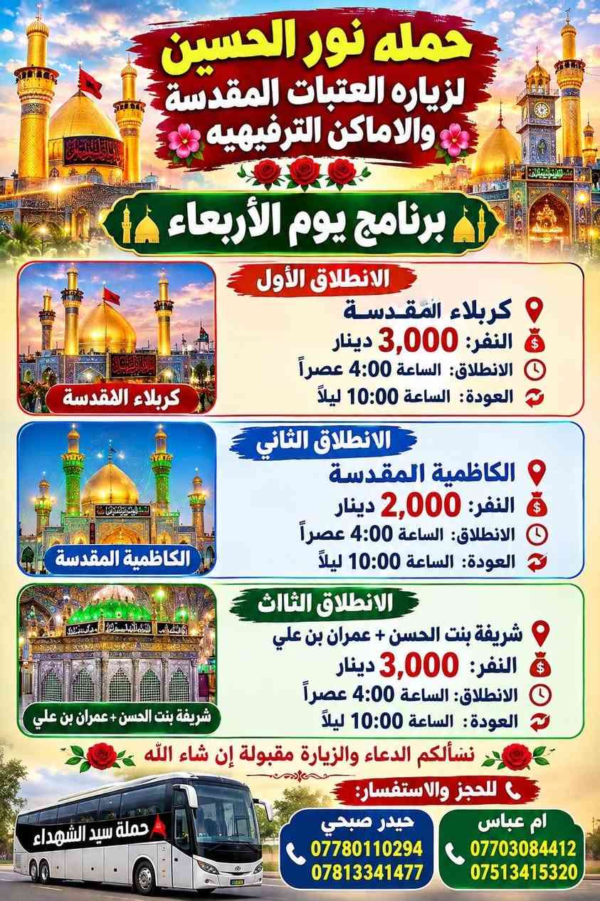 لا توجد تفاصيل

نص مكتوب في الصور:
- حملة سيد الشهداء للزيارات المقدسة خدمتكم شرف لنا برنامج يوم الأربعاء الانطلاق الأول الشيخ عبد القادر الجيلاني النفر: 3000 الانطلاق: الساعة 4:00 عصراً العودة: الساعة 12:00 ليلاً للحجز والاستفسار: حيدر صبحي *********** *********** *********** نسألكم الدعاء
- حمله نور الحسين لزياره العتبات المقدسه والاماكن الترفيهيه برنامج يوم الأربعاء الانطلاق الأول كربلاء المقدسة النفر: 3,000 دينار الانطلاق: الساعة 4:00 عصراً العودة: الساعة 10:00 ليلاً كربلاء المقدسة الانطلاق الثاني الكاظمية المقدسة النفر: 2,000 دينار الانطلاق: الساعة 4:00 عصراً العودة: الساعة 10:00 ليلاً الكاظمية المقدسة الانطلاق الثالث شريفة بنت الحسن + عمران بن علي النفر: 3,000 دينار الانطلاق: الساعة 4:00 عصراً العودة: الساعة 10:00 ليلاً شريفة بنت الحسن + عمران بن علي نسألكم الدعاء والزيارة مقبولة إن شاء الله للحجز والاستفسار: حيدر صبحي *********** *********** ام عباس *********** *********** حملة سيد الشهداء