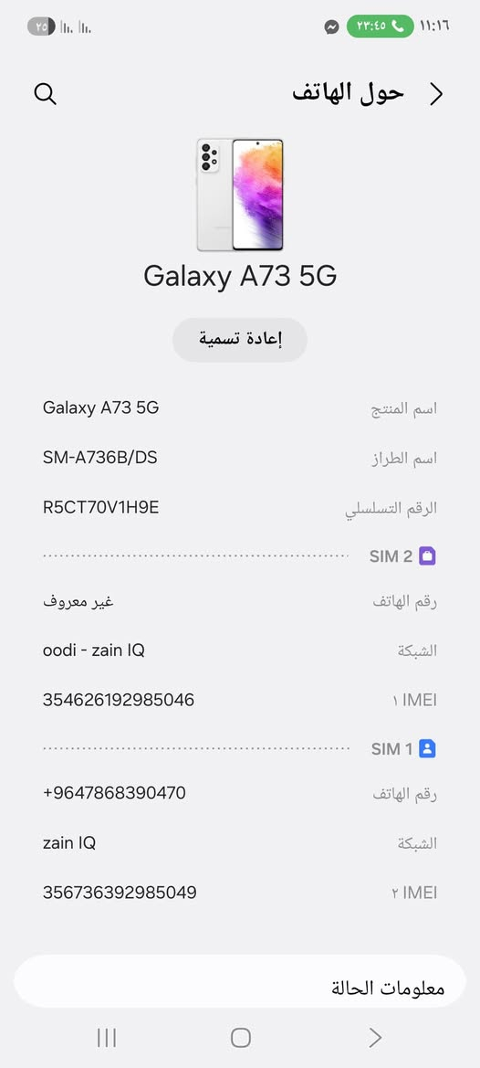 السلام عليكم A73 البيع بي فطر بل شاشه مامثر ابد السعر140اي أسفسار ***********
بابل الاسكندريه

نص مكتوب في الصور:
- ١١:١٦ ٢٣:٤٥ حول الهاتف Galaxy A73 5G إعادة تسمية اسم المنتج Galaxy A73 5G اسم الطراز SM-A736B/DS الرقم التسلسلي R5CT70V1H9E SIM 2 رقم الهاتف غير معروف الشبكة oodi - zain IQ 1 IMEI 354626192985046 SIM 1 رقم الهاتف +9647868390470 الشبكة zain IQ ٢ IMEI 356736392985049 معلومات الحالة