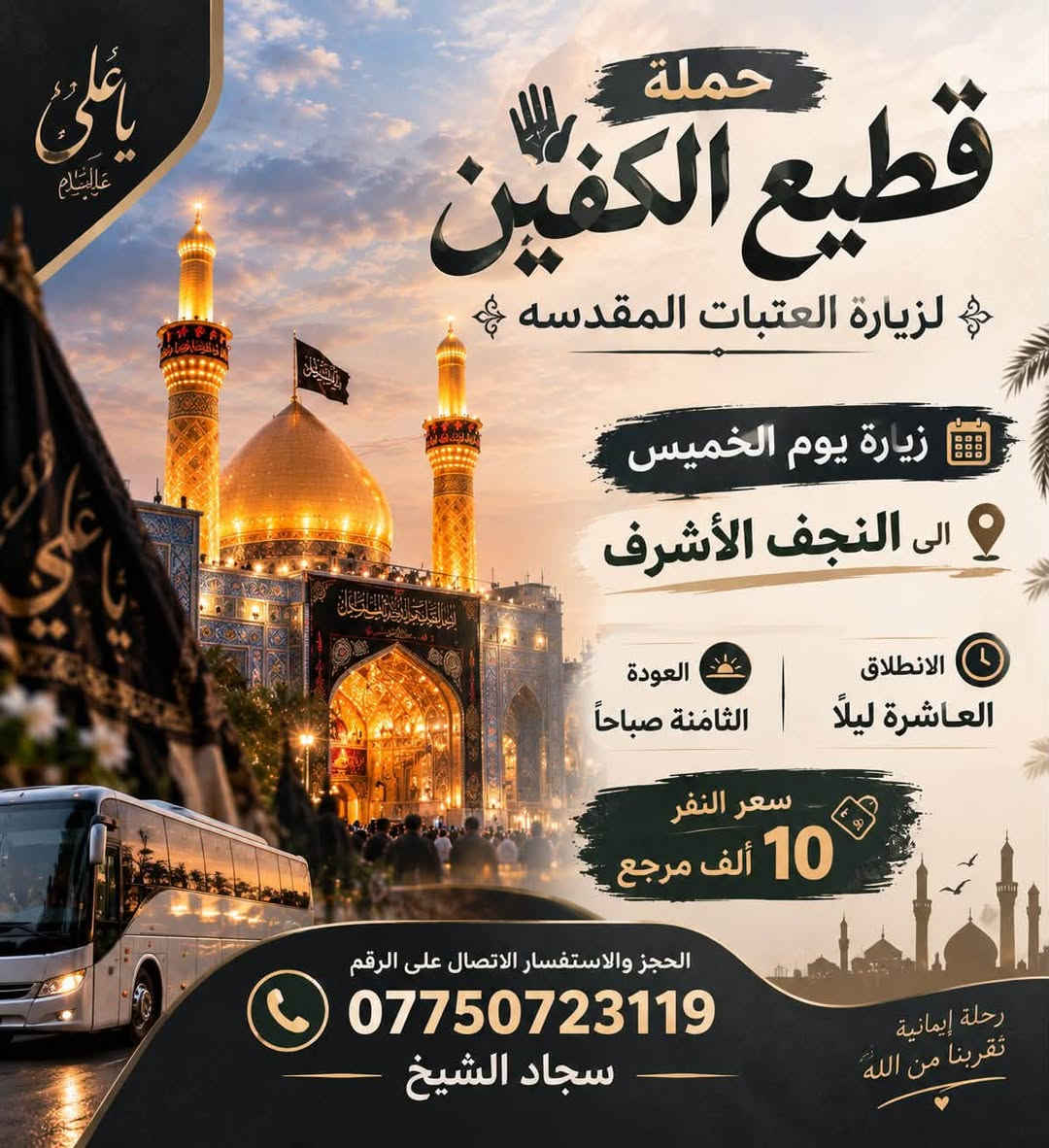 #انتباه #انتباه #انتباه
#تعلن_حمله_قطيع_الكفين 🕌

لزياره العتبات المقدسه  

برنامج يوم الاربعاء سياره رقم ( 1 ) 

#الكاظميه_المقدسه 🕌

الساعه 5 عصرا  والرجوع 10 ليلا 

سعر النفر 3️⃣ الاف مرجع 

🌺🌺🌺🌺🌺🌺🌺🌺🌺🌺🌺🌺🌺🌺🌺

يوم الاربعاء سياره رقم ( 2 ) #كربلاء_المقدسه 🕌 

الذهاب 8 ليلا والعوده بعد صلاة الفجر 

سعر النفر 7️⃣ الاف مرجع 

🌺🌺🌺🌺🌺🌺🌺🌺🌺🌺🌺🌺🌺🌺🌺

يوم الخميس سياره رقم ( 1 ) #كربلاء_المقدسه 

الانطلاق 8 ليلا العوده بعد صلاة الفجر 

سعر النفر 7️⃣ الاف مرجع 

🌺🌺🌺🌺🌺🌺🌺🌺🌺🌺🌺🌺🌺🌺🌺

يوم الخميس سياره رقم ( 2 ) #النجف_الاشرف 

الانطلاق 10 ليلا العوده 8 صباحا 

سعر النفر 🔟 الاف مرجع 

🌺🌺🌺🌺🌺🌺🌺🌺🌺🌺🌺🌺🌺🌺🌺

#الحجزوالاستفسار اتصال أو واتساب 

( *********** ) سجاد الشيخ
