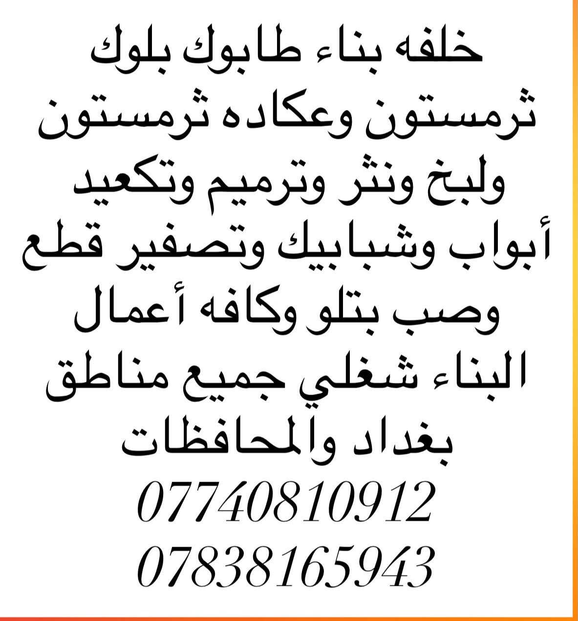 خلفه بناء طابوك بلوك
ثرمستون وعكاده ثرمستون
ولبخ ونثر وترميم وتكعيد
أبواب وشبابيك وتصفير قطع
وصب بتلو وكافه أعمال
البناء شغلي جميع مناطق
بغداد والمحافظات
***********
***********

نص مكتوب في الصور:
- خلفه بناء طابوك بلوك ثرمستون وعكاده ثرمستون ولبخ ونثر وترميم وتكعيد أبواب وشبابيك وتصفير قطع وصب بتلو وكافه أعمال البناء شغلي جميع مناطق بغداد والمحافظات *********** ***********