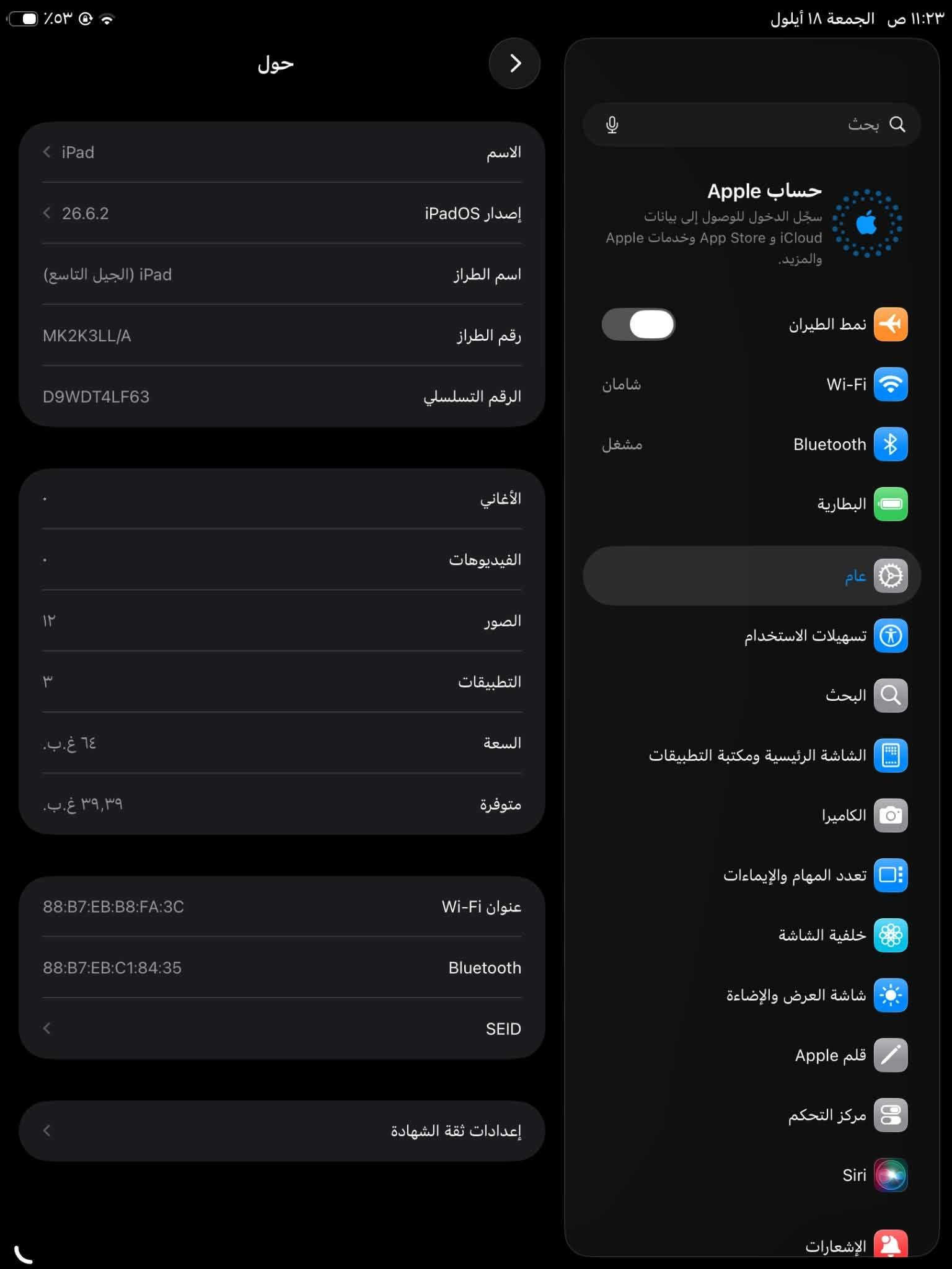 ايباد 9 ثاكرا 64 كلشي ما بي كلشي ما مستبدل كلشي بي بلادي اب250وبي مجال مكاني كربلاء حيل غدير ***********

نص مكتوب في الصور:
- ١١:٢٣ ص الجمعة ١٨ أيلول
- ٥٣٪
- المساحة الحرة
- البودكاست
- كلمات السر
- القياس
- تحديد الموقع
- Facebook
- YouTube
- TikTok
- اليوميات
- الجمعة
- ١٨
- ١١:٢٣ ص الجمعة ١٨ أيلول  حول < iPad  الاسم  إصدار iPadOS  ٢٦.٦.٢  اسم الطراز  iPad (الجيل التاسع)  رقم الطراز  MK2K3LL/A  الرقم التسلسلي  D9WDT4LF63  الأغاني  الفيديوهات  الصور  ١٢  التطبيقات  ٣  السعة  ٦٤ غ.ب.  متوفرة  ٣٩,٣٩ غ.ب.  عنوان Wi-Fi  88:B7:EB:B8:FA:3C  Bluetooth  88:B7:EB:C1:84:35  SEID  إعدادات ثقة الشهادة  بحث  حساب Apple  سجل الدخول للوصول إلى بيانات iCloud و App Store وخدمات Apple والمزيد.  نمط الطيران  Wi-Fi  Bluetooth  البطارية  عام  تسهيلات الاستخدام  البحث  الشاشة الرئيسية ومكتبة التطبيقات  الكاميرا  تعدد المهام والإيماءات  خلفية الشاشة  شاشة العرض والإضاءة  قلم Apple  مركز التحكم  Siri  الإشعارات  شامان  مشغل