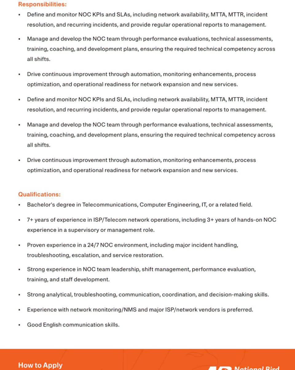 We’re hiring: NOC Manager | Mosul, Iraq

NBTEL - National Bird Telecom is looking for an experienced NOC Manager to lead our 24/7 Network Operations Center and help ensure the reliability, availability, and performance of our growing network.

If you’re ready to lead a critical operation and contribute to the next stage of NBTEL’s network growth, we’d like to hear from you.

Send your CV to: 
hr.dept@nbtele.net

نص مكتوب في الصور:
- National Bird telecom Job Announcement Company: NBTEL - National Bird Telecom Position: NOC Manager Location: Mosul, Iraq Position Type: Full Time Job Summary: NBTEL is seeking an experienced and hands-on NOC Manager to lead its 24/7 Network Operations Center, ensuring continuous monitoring, network availability, effective incident management, and reliable service operations across NBTEL's network. The role combines technical NOC leadership, incident management, team management, performance monitoring, and continuous operational improvement. Responsibilities: Lead and manage the 24/7 NOC operation, including shifts, resources, workload, performance, and daily activities. Ensure continuous real-time monitoring of network services, infrastructure, links, devices, alarms, and critical systems, with timely detection and prioritization of service-impacting incidents. Follow network incidents from detection and initial assessment through escalation, coordination, service restoration, and closure, including leading the response to major outages. Coordinate with IP Core, IP Access, FTTH, Fiber, Wireless, Power, IT, and external vendors to ensure timely incident resolution and service restoration. Monitor network and service performance, identify degradation, congestion, abnormal behavior, and recurring faults, and ensure appropriate RCA and corrective actions. Establish and continuously improve NOC procedures, escalation processes, shift handovers, monitoring standards, emergency response, and operational documentation.
- Responsibilities: Define and monitor NOC KPIs and SLAs, including network availability, MTTA, MTTR, incident resolution, and recurring incidents, and provide regular operational reports to management. Manage and develop the NOC team through performance evaluations, technical assessments, training, coaching, and development plans, ensuring the required technical competency across all shifts. Drive continuous improvement through automation, monitoring enhancements, process optimization, and operational readiness for network expansion and new services. Define and monitor NOC KPIs and SLAs, including network availability, MTTA, MTTR, incident resolution, and recurring incidents, and provide regular operational reports to management. Manage and develop the NOC team through performance evaluations, technical assessments, training, coaching, and development plans, ensuring the required technical competency across all shifts. Drive continuous improvement through automation, monitoring enhancements, process optimization, and operational readiness for network expansion and new services. Qualifications: Bachelor's degree in Telecommunications, Computer Engineering, IT, or a related field. 7+ years of experience in ISP/Telecom network operations, including 3+ years of hands-on NOC experience in a supervisory or management role. Proven experience in a 24/7 NOC environment, including major incident handling, troubleshooting, escalation, and service restoration. Strong experience in NOC team leadership, shift management, performance evaluation, training, and staff development. Strong analytical, troubleshooting, communication, coordination, and decision-making skills. Experience with network monitoring/NMS and major ISP/network vendors is preferred. Good English communication skills. How to Apply