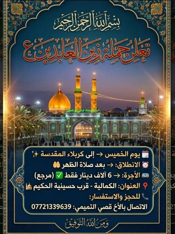 لا توجد تفاصيل

نص مكتوب في الصور:
- يا لثارات الكاظمين
- بسم الله الرحمن الرحيم
- تعلن حمله زين العابدين (ع)
- رحلة يوم الاربعاء الى الكاظميه المقدسه
- الانطلاق: الساعه 3 مساء
- اجره النفر 3 الاف دينار عراقي
- العنوان: الكمالية قرب حسينه الحكيم
- للاستفسار على رقم:
- ***********
- قصي التميمي
- ومن الله التوفيق
- تعلن حملة زين العابدين ع
- 🗓 يوم الخميس ← إلى كربلاء المقدسة ✨
- ⏰ الانطلاق: ← بعد صلاة الظهر 🤲
- 🚐 الأجرة: ← 6 آلاف دينار فقط ✅ (مرجع)
- 📍 العنوان: الكمالية - قرب حسينية الحكيم 🕌
- 📞 للحجز والاستفسار:
- الاتصال بالأخ قصي التميمي: ***********
- وَمِنَ اللَّهِ التَّوْفِيقُ
- بسْمِ اللَّهِ الرَّحْمَنِ الرَّحِيمِ
- تُعْلِنُ حَمْلَةُ زَيْنِ العَابِدِينَ (ع)
- إلى النَّجَفِ الأَشْرَفِ
- يَوْمَ الخَمِيس
- السَّاعَة 11:00 لَيْلاً
- أُجْرَةُ النَّفَرِ 8 آلاف دينار
- العُنْوانُ: الكماليَّةُ - قُرْبَ حُسَيْنيَّة الحكيم
- وللاستفسار: *********** | قُصَي التَّميمي
- وَمِنْ اللَّهِ التَّوْفِيقُ