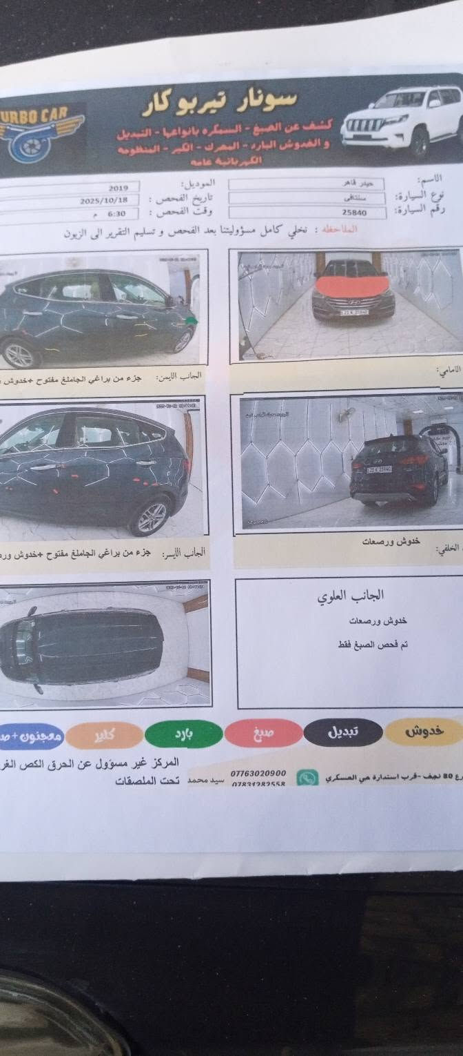سنتافي 2017 للبيع وارد أمريكي حادثها بنيد فقط كما موضح كير ومحرك وتبريد مكفولات تخم تاير
السعر 130
***********

نص مكتوب في الصور:
- سونار تيربو كار
- URBO CAR
- كشف عن الصبغ - السمكره بانواعها - التبديل
- و الخدوش البارد - المحرك - الكير - المنظومه
- الكهربائيه عامه
- الاسم: حيدر قاهر
- نوع السيارة: سنتافي
- رقم السيارة: 25840
- الموديل: 2019
- تاريخ الفحص: 2025/10/18
- وقت الفحص: 6:30 م
- الملاحظه: نخلي كامل مسؤوليتنا بعد الفحص وتسليم التقرير الى الزبون
- الامامي:
- الجانب الايمن: جزء من براغي الجاملغ مفتوح +خدوش ورصعات
- الجانب الأيسر: جزء من براغي الجاملغ مفتوح +خدوش ورصعات
- الخلفي: خدوش ورصعات
- الجانب العلوي
- خدوش ورصعات
- تم فحص الصبغ فقط
- خدوش
- تبديل
- صبغ
- بارد
- كلير
- معجون +ص
- المركز غير مسؤول عن الحرق الكص الغر
- ***********
- ***********
- سيد محمد تحت الملصقات
- رع 80 نجف -قرب استدارة حي العسكري