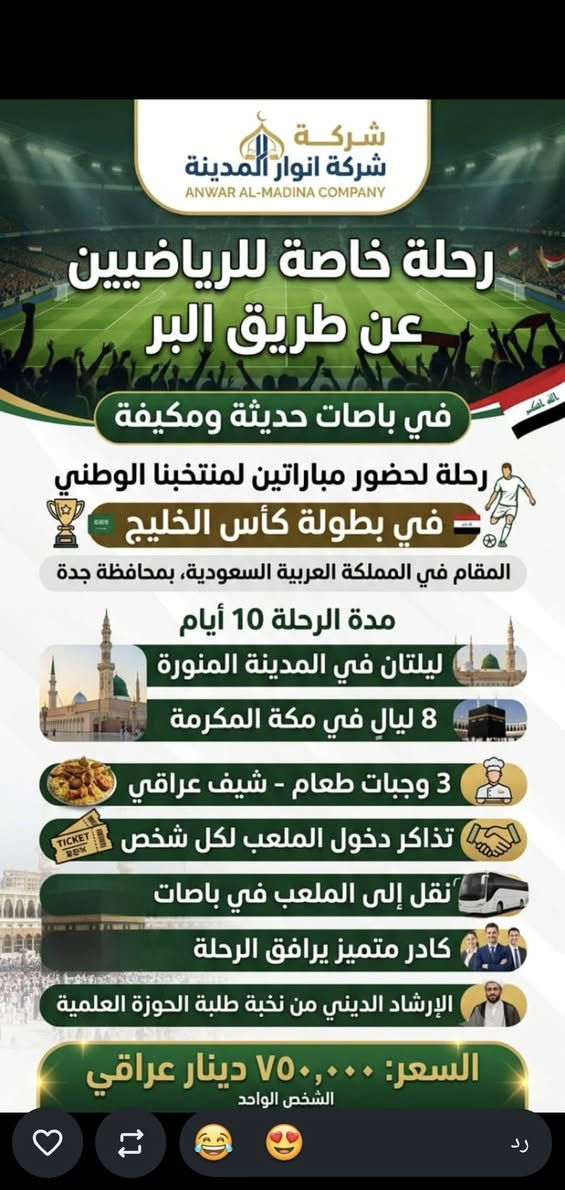 ✨ رحلة الأبطال لجمهورنا الرياضي الكريم مع شركة أنوار المدينة! ✨
​⚽ احضر واهتف لمنتخبنا الوطني في كأس الخليج المقامة في جدة! ⚽
​شجع أسود الرافدين في أهم مواجهتين (يوم 26 ويوم 29) واستمتع برحلة متكاملة ومريحة تجمع بين حماس الكرة وحرمة المشاعر المقدسة. الشركة تتكفل بكافة تفاصيل الرحلة من الألف إلى الياء! ✈️🕋
​✈️ تفاصيل الرحلة والخدمات المقدمة:
​🎟️ تذاكر المباريات: تذاكر دخول الملعب لحضور لعبتي منتخبنا الوطني (يوم 26 ويوم 29) في محافظة جدة.
​🛫 الطيران: رحلة طيران مباشرة (ذهاب وعودة) من مطار البصرة الدولي.
​🚌 النقل: باصات حديثة ومكيفة لنقل الحجاج والجمهور بوسط جو من الراحة.
​🏨 الإقامة والسكن:
​3 ليالي في المدينة المنورة.
​7 ليالي في مكة المكرمة في فندق جوار ريان (4 نجوم - قريب جداً من الحرم).
​🍽️ التغذية: 3 وجبات طعام يومياً نظام "أوبن بوفيه" بإشراف شيف عراقي لتقديم أشهى المأكولات.
​🕌 البرنامج الديني: يرافق الرحلة الإرشاد الديني من نخبة طلبة الحوزة العلمية.
​🎁 هدايا خاصة ومقدمة من شركة أنوار المدينة:
​🧳 حقيبة سفر كبيرة
​🎒 حقيبة كتف
​🕋 إحرام رجالي / إحرام نسائي
​🕌 سجادة صلاة فاخرة
​📞 للحجز والاستفسار:
***********
***********

نص مكتوب في الصور:
- شركة أنوار المدينة برنامج خاص للرياضيين رحلة كأس الخليج - جدة كأس الخليج Gulf Cup شجع منتخبنا العراقي لعبتين: يوم 26 ويوم 29 الرحلة تتكفل بـ: طيران ذهاب وعودة تذاكر للشخص الواحد الإقامة: 3 ليالي المدينة / 7 ليالي مكة المكرمة 3 وجبات طعام بوفيه مفتوح شيف عراقي - وجبات عراقية 3 وجبات طعام بوفيه مفتوح تقل للملعب في باصات حديثة هدايا الشركة: حقيبة كبيرة حقيبة كتف إحرام رجالي إحرام نسائي إحرام نسائي سجادة الصلاة الإرشاد الديني من طلبة الحوزة العلمية تاريخ الرحلة: 21 / 9 / 2026 السعر 1,100 *********** - ***********
- شركة شركة انوار المدينة ANWAR AL-MADINA COMPANY رحلة خاصة للرياضيين عن طريق البر في باصات حديثة ومكيفَة رحلة لحضور مباراتين لمنتخبنا الوطني في بطولة كأس الخليج المقام في المملكة العربية السعودية، بمحافظة جدة مدة الرحلة 10 أيام ليلتان في المدينة المنورة 8 ليالٍ في مكة المكرمة 3 وجبات طعام - شيف عراقي تذاكر دخول الملعب لكل شخص نقل إلى الملعب في باصات كادر متميز يرافق الرحلة الإرشاد الديني من نخبة طلبة الحوزة العلمية السعر: ٧٥٠,٠٠٠ دينار عراقي الشخص الواحد رد