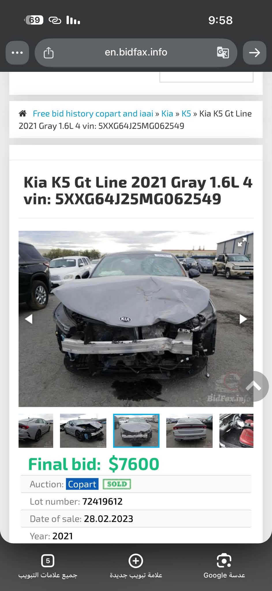 السلام عليكم K5 2021 فول 1/1 ماشيه 60mi وارد امريكي بيه قطعه وحده فقط هوه البنيد مضرر ونفسه مصلح وراجع والجنطه اجت من امريكا مقسمه وبيها بارد سياره نضيفه بيه تايرات جديد وحداده وسياره كله محسن ونضيفه سياره معوقين بصره والمعوق موجود بالبصره وثاني يوم يسويلك وكاله مكان السياره بالبصره رايدها ب 145  بيها مجال ان شاءالله 
***********

نص مكتوب في الصور:
- 69 en.bidfax.info 9:58 Free bid history copart and iaai » Kia » K5 » Kia K5 Gt Line 2021 Gray 1.6L 4 vin: 5XXG64J25MG062549 Kia K5 Gt Line 2021 Gray 1.6L 4 vin: 5XXG64J25MG062549 BidFax.info Final bid: $7600 Auction: Copart SOLD Lot number: 72419612 Date of sale: 28.02.2023 Year: 2021 5 جميع علامات التبويب علامة تبويب جديدة عدسة Google