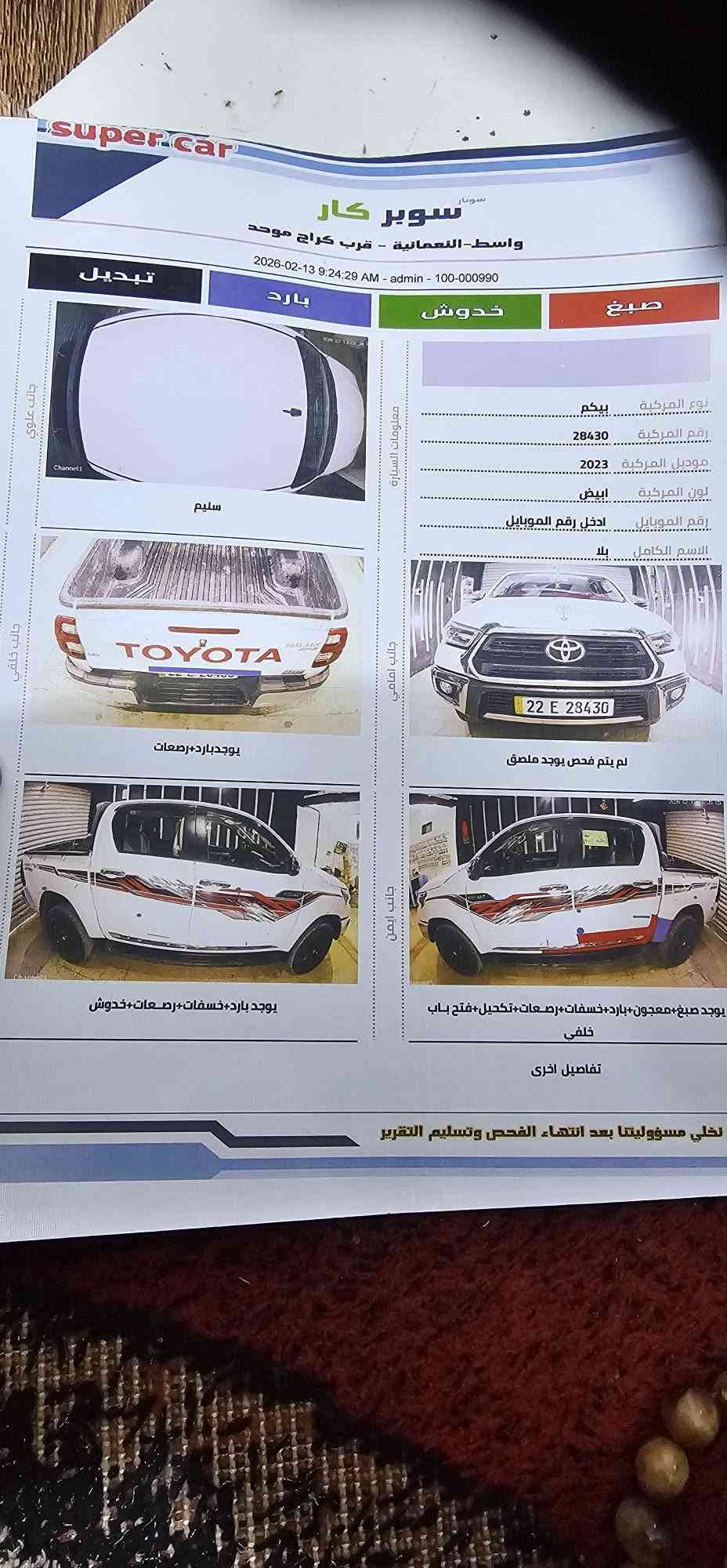 فرويل للبيع موديل ٢٣ساز فول مواصفات كير عادي سياره جديده  سونار موجود ماشي ١٠٠عنوان واسط نعمانيه سعر ٢٥٥لستفسار ***********

نص مكتوب في الصور:
- super car
- سوبر كار
- واسط - النعمانية - قرب كراج موحد
- 2026-02-13 9:24:29 AM - admin - 100-000990
- تبديل
- بارد
- خدوش
- صبغ
- نوع المركبة بيكم
- رقم المركبة 28430
- موديل المركبة 2023
- لون المركبة ابيض
- رقم الموبايل ادخل رقم الموبايل
- الاسم الكامل بلا
- معلومات السيارة
- جانب علوي
- Channel 1
- سليم
- جانب خلفي
- TOYOTA
- HILUX
- يوجد بارد+رصعات
- جانب امامي
- 22 E 28430
- لم يتم فحص يوجد ملصق
- جانب ايمن
- يوجد صبغ+معجون+بارد+خسفات+رصعات+تکحیل+فتح باب
- خلفي
- تفاصيل اخرى
- تخلى مسؤوليتنا بعد انتهاء الفحص وتسليم التقرير