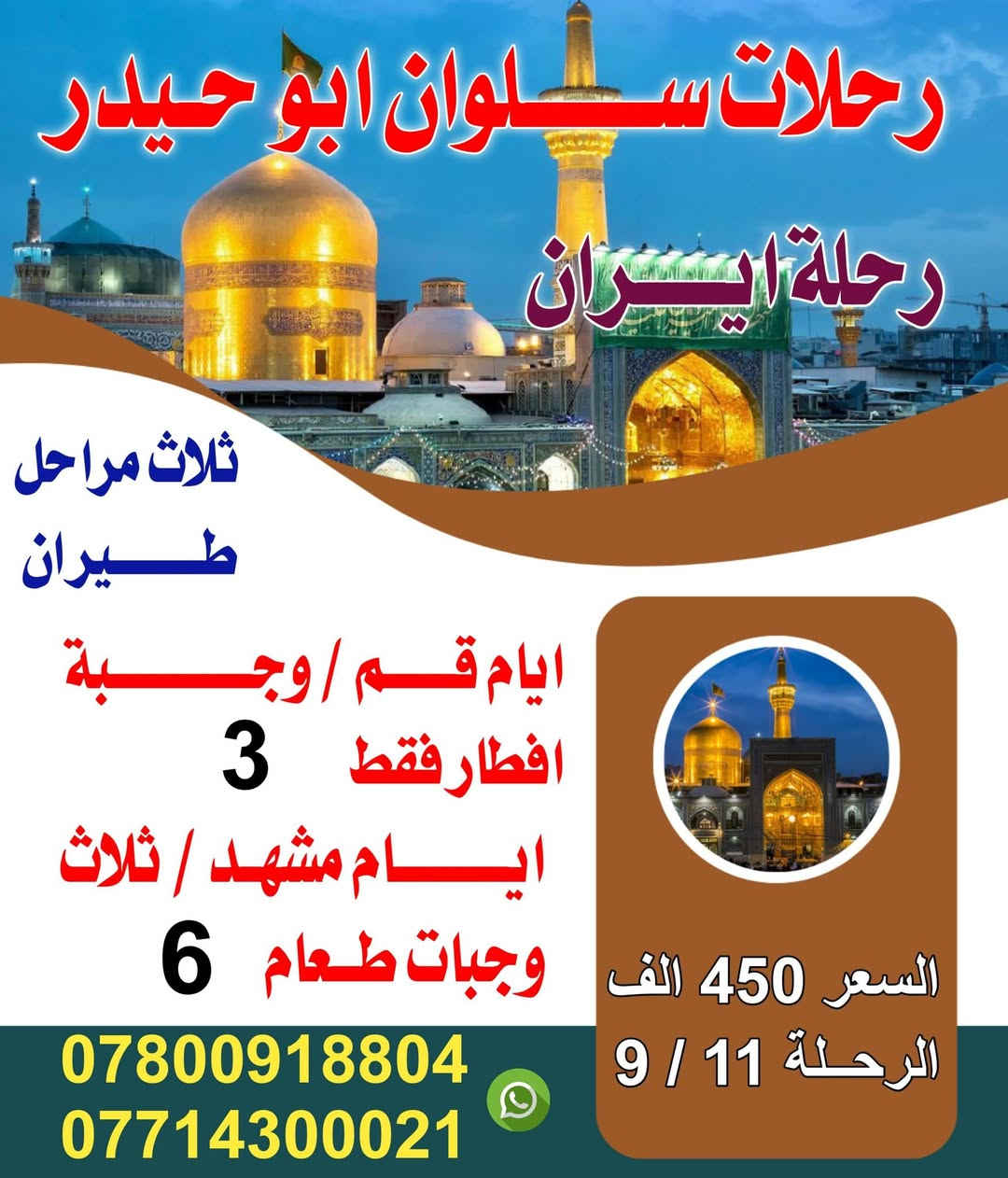 تعلن رحلات #سلوان #ابو حيدر عن رحلاتهاالى ايران 
سوينالكم رحلتين ولكم حق الاختيار 

رحلاتها الئ ايران بتاريخ 🗒️2026/9/11
 كل رحلاتنه عوائل فقط 

سوينالكم ثلاث مراحل طيران 
  

#كروب #ايران #طيران  
رحلة قم /مشهد

                  بسعر 450الف.مع ثلاث وجبات طعام 
.                        في مشهد فقط
           ✈️مشهد ✈️قم ✈️ ✈️✈️          
                      گروب ايران  السياحي 
                       بسعر . 450
الف(برنامج  طيران )
                    
                     فندق 3  نجوم ⭐️⭐️⭐️🇮🇷  
                          
            🙏🌹  (اسألوا من سافر معنا )🌹🙏
       كروب ا🇮🇷يران🇮🇷 
  ✈️  

             
              سارعوا بالتسجيل المقاعد محدودة‼️ 
                        

بـــســعر 👈    450الف فقط  🛩
 تاريخ  الرحله 9/11
        _تشمل السفرة 
        
        - النقل  من الناصريه الئ الناصريه  ✈️
        -والسكن فنادق3 نجوم ⭐️⭐️⭐️
-      -  ثلاث وجبات طعام في مشهد 🍗🥘🥗🍉🍎وجبات افطار قم 🍇.          
      - السفر من مشهد الئ طهران #طيران
  -   – الجولات السياحيه والدينيه .  
       _ الأطفال من 3  إلى 5سنوات 60  بالمئة من المبلغ المحدد 
برنامج الرحلة        
المزرات في مشهد 
مشهد 6 ايام 
الذهاب الئ لزيارة ناصر وياسر وخوجه مراد وجميع المزرات في مشهد 
        . 
السياحه في مشهد 

: الذهاب إلى 🏯الجبل🗻 كوسنكي / حديقة الزهور / وبحيرة جالدره/ باغ مشهد /   وباقي الماكن السياحيه

  قم المقدسه ثلاث ايام جميع المزرات الموجوده والماكن السياحيه 

ملاحظة يوجد لدينا افضل دكتور تجميل الانف وافضل دكتور عيون  باسعار مناسبة جدا لانهم لديهم انسانيه  

لحجز ارسال صورة الجوازت
ملاحظه /
✈️✈️✈️✈️✈️✈️
#البرنامج الثاني #مشهد فقط 
 عروض مشهد ؟ لا تفوّت الفرصة✨
نقل من ناصريه الئ ناصريه 
-❗ملاحظه يتوفر نظام الاقصاد❗ -
📆تاريخ الرحله 2026/9/11📆
   ♦️ بسعر  رمزي 350الف فقط♦️
💠كروب مشهدفقط 7 ايام 💠
زيارة الإمام الرضا (ع).. روحانية تملأ القلب طمأنينة
 
برنامج كامل بكل راحة واهتمام 🩵

✈️طيران ذهاب وعودة – لأن راحتكم أولويتنا✈️
🔹إقامة فندقية مريحة + ثلاث وجبات طعام بوڤيه 🍲
🔹زيارة مباركة للإمام الرضا (ع) – اجواء من السكينة لا تُقدر بثمن
 
استكشاف أجمل معالم زيارة اخوان الامام الرضا ياسر وناصر 
مشهد:  حديقة الحيوانات، الشلالات جبل النور كوسنكي باغ مشهد
 
رحلة ما تتعوض ..
تزور وتغيّر جو بنفس الوقت 😍
 
المقاعد محدودة .. سارعوا بالتواصل معنا للحصول على التفاصيل
العنوان 📍#ناصريه -#سوق الشيوخ -#شطره📍

‌‎للاستفسار والحجوزات ☎️ :
📱*********** وتساب + اتصال
📱*********** واتساب + اتصال

