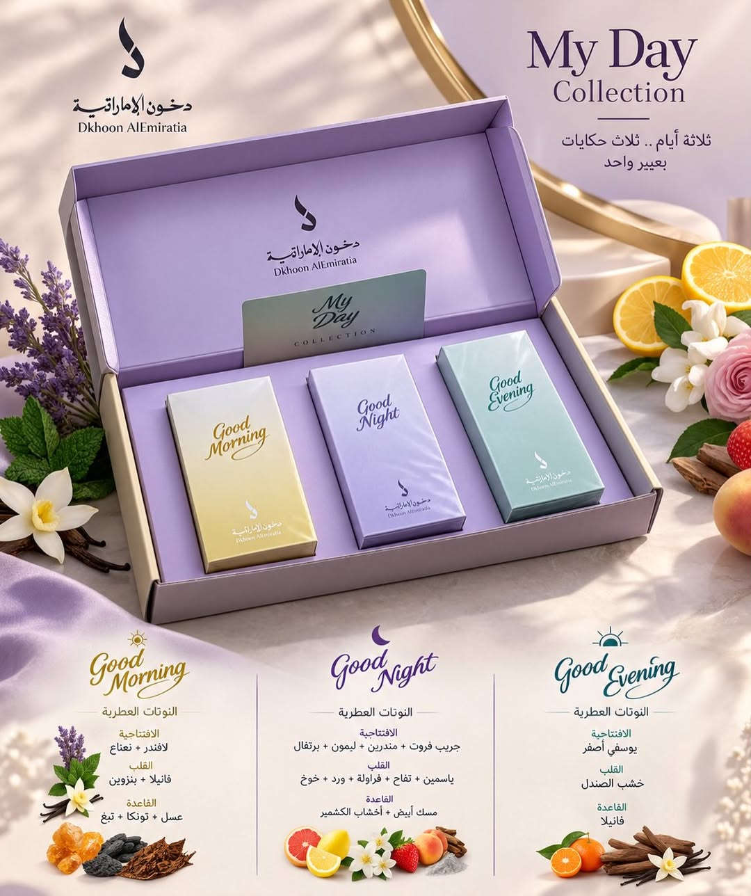 MY DAY COLLECTION ✨
ثلاثة عطور… ثلاث أوقات، وكل وقت إله إحساسه.

☀️ Good Morning
الافتتاحية: لافندر • نعناع
القلب: فانيلا • بنزوين
القاعدة: عسل • تونكا • تبغ

🌙 Good Night
الافتتاحية: جريب فروت • مندَرین • ليمون • برتقال
القلب: ياسمين • تفاح • فراولة • ورد • خوخ
القاعدة: مسك أبيض • أخشاب الكشمير

🌆 Good Evening
الافتتاحية: يوسفي أصفر
القلب: خشب الصندل
القاعدة: فانيل
٣ أجواء… ببوكس واحد فاخر 🤍
للطلب والحجز راسلونا 📦
السعر صدمة 🫢 
توصيل لجميع المحافظات 
##شعب_الصيني_ماله_حل😂😂##مشاهير_العراق

نص مكتوب في الصور:
- دخول الإماراتية
- Dkhoon AlEmiratia
- My Day
- Collection
- ثلاثة أيام .. ثلاث حكايات
- بعبير واحد
- Good
- Morning
- Night
- Evening
- النوتات العطرية
- الافتتاحية
- لافندر + نعناع
- القلب
- فانيلا + بنزوين
- القاعدة
- عسل + تونكا + تبغ
- جريب فروت + مندرين + ليمون + برتقال
- ياسمين + تفاح + فراولة + ورد + خوخ
- مسك أبيض + أخشاب الكشمير
- يوسفي أصفر
- خشب الصندل
- فانيلا