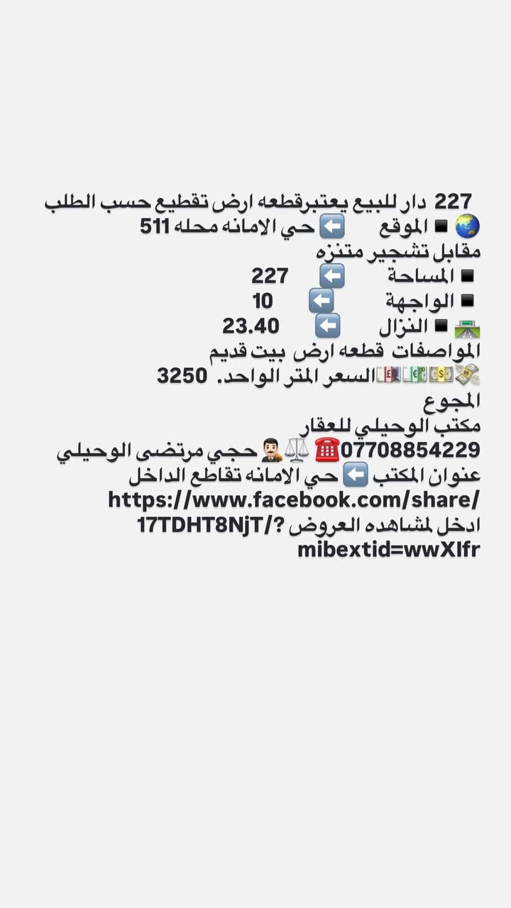 لا توجد تفاصيل

نص مكتوب في الصور:
- 247,5 دار للبيع الموقع حي الامانه محله 511 مقابل السائدين بين شارع الضريبه والقناة باتجاه تقاطع الفلاح موقع ممتاز المساحة 247,5 الواجهة 7,5 النزال 33 المواصفات دار قديم تقطيع حسب الطلب السعر المتر الواحد 2700 المجموع الكلي 668. مليون مكتب الوحيلي للعقار *********** حجي مرتضى الوحيلي مكتب عقار بإدارة محامي - نوفر لك الأمان القانوني عنوان المكتب حي الامانه تقاطع الداخل https://www.facebook.com/share/ 17TDHT8NjT/?mibextid=wwXIfr ادخل لمشاهده العروض
- 165 دار للبيع
- الموقع 🌐 ➡️ حي الامانه محله 511 قرب ساحه مضفر
- المساحة 🔲 ➡️ 165
- الواجهة 🔲 ➡️ 5
- النزال 🛣️ ➡️ 33
- المواصفات بناء حديث
- الطابق الاول كراج واستقبال ومطبخ وصاله كبيره مفتوحه على المطبخ وغرفه نوووم وترك
- الطابق الثاني ثلاث غرف نووم وخدمات
- 💵💶💷🛄 السعر المتر الواحد 3 مليون
- المجموع 510
- مكتب الوحيلي للعقار
- *********** ☎️ ⚖️ 🤵 حجي مرتضى الوحيلي
- عنوان المكتب ➡️ حي الامانه تقاطع الداخل
- https://www.facebook.com/share/17TDHT8NjT/?mibextid=wwXlfr ادخل لمشاهده العروض
- 52,5 دار للبيع الموقع حي الامانه محله 511 مقابل التربيه الرصافه الثالثه المساحة 52.5 الواجهة 6 النزال 9 المواصفات استقبال ومطبخ مدخلين ودرج ومنور وصحيات ومنور والطابق الثاني غرفت نوم كبيره وصحيات البناء حديث السعر 240 مليون مكتب الوحيلي للعقار *********** حجي مرتضى الوحيلي عنوان المكتب حي الامانه تقاطع الداخل قرب الجسر الجديد
- 227 دار للبيع يعتبرقطعه ارض تقطيع حسب الطلب
- الموقع حي الامانه محله 511 مقابل تشجير متنزه
- المساحة 227
- الواجهة 10
- النزال 23.40
- المواصفات قطعه ارض بيت قديم
- السعر المتر الواحد. 3250
- المجموع
- حجي مرتضى الوحيلي ***********
- عنوان المكتب حي الامانه تقاطع الداخل
- https://www.facebook.com/share/17TDHT8NjT/?mibextid=wwXIfr
- ادخل لمشاهده العروض
