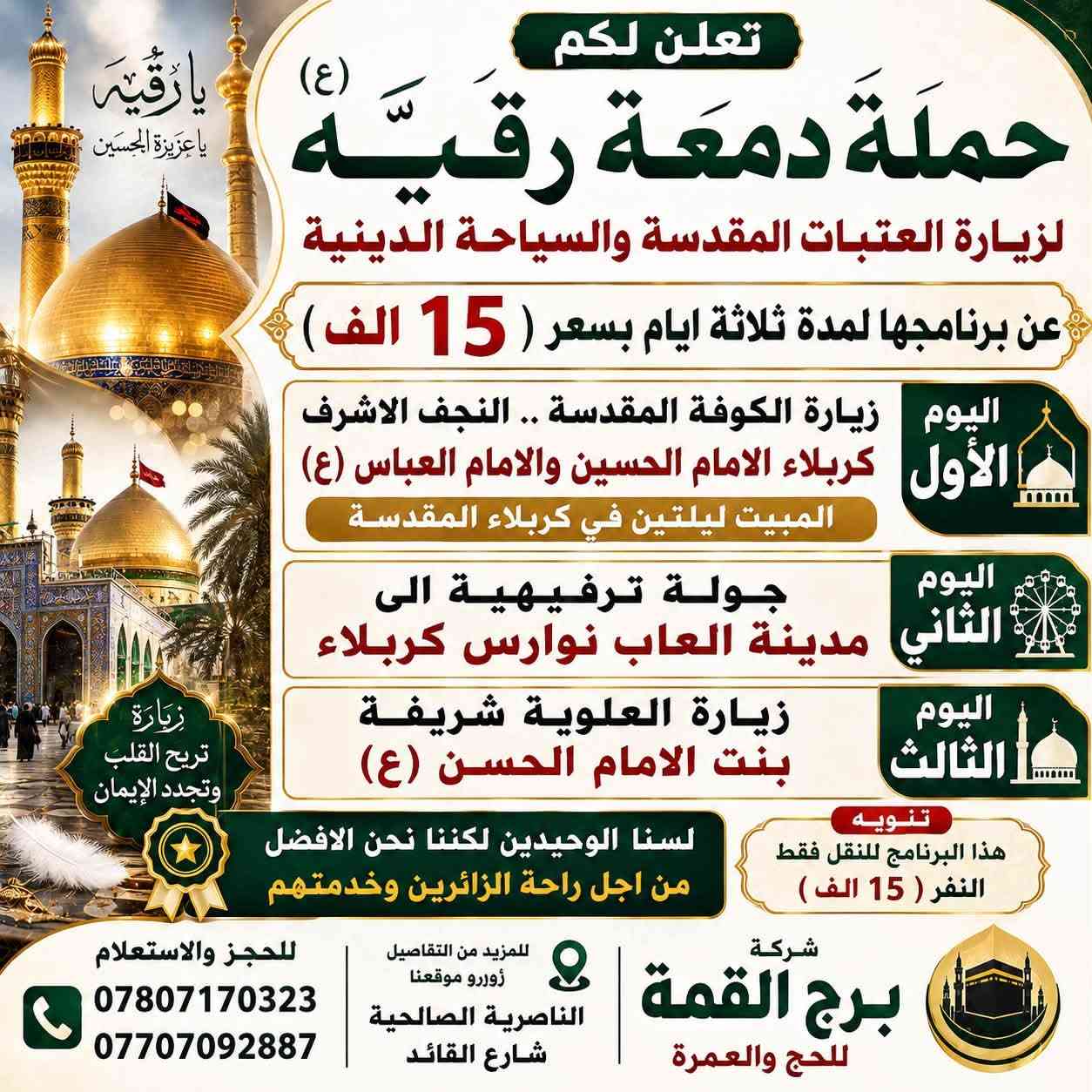 📢انتباه 📢انتباه📢انتباه📢
🟡🔘 بمناسبة العطلة الصيفية 🔘🟡

    ✅ وقبل بداية العام الدراسي الجديد✅ 

🟡☑️🔘 على بركة الله وأهل البيت (ع) 🔘☑️🟡

✅أختار البرنامج الي يناسبكم

1️⃣ البرنامج الاول لمدة اربعة ايام بسعر ( 20الف ) 

2️⃣البرنامج الثاني لمدة ثلاثة ايام بسعر ( 15 الف ) 

            🫧❄️🫧 تعلن لكم 🫧❄️🫧

        💢 حملة دمعة رقيه (ع) 💢

#لزيارة العتبات المقدسة والسياحة الدينية 

 ✅ راحــة •• أمــان •• خــدمـــة ممــــيـزة ✅

#داخل وخارج العراق

⭕️ الـــى عــوائلنا الكريمة في الناصرية ⭕️

#تعلن لكم عن برنامج رحلتها 

يوم الثلاثاء  بتاريخ  18  / 8 / 2026

  الساعه 🕚 10 ليلاً 

     4 من ربيع الاول 

سارعو بالحجز لاتفوتكم الفرصة 

للحجز والاستفسار الاتصال على الارقام التالية 

اتصال او ارسالنا على الوتساب 📞📳***********

 اتصال او ارسالنا على الوتساب 📞📳***********

#العنوان 

ذي قار .. الناصرية .. الصالحية .. شارع القائد 

  مقر شركة برج القمة للسفر والسياحة 

شعارنا .:. لسنا الوحيدين لكننا نحن الافضل

وأمنحنا شرف خدمتك
