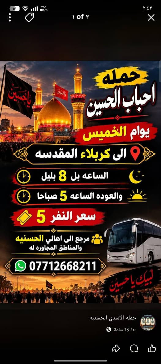 حمله احباب الحسين ***********

نص مكتوب في الصور:
- حملة أحباب الحسين السلام (عليها) الوجهة : النجف الأشرف يوم الخميس الانطلاق: الساعة 10 بليل العودة: الساعة 8 حسب الاتفاق سعر النفر: 7 آلاف دينار مرجع : نجيكم لأقرب نقطة تدلون عليها إلى جميع أهالي الحسينية والمناطق المجاورة له للحجز والاستفسار وؤتساب : ***********
- حمله احباب الحسين يوآم الخميس الى كربلاء المقدسه الساعه بل 8 بليل والعوده الساعه 5 صباحا سعر النفر 5 مرجع الى اهالي الحسنيه والمناطق المجاوره له *********** حمله الاسدي الحسنيه