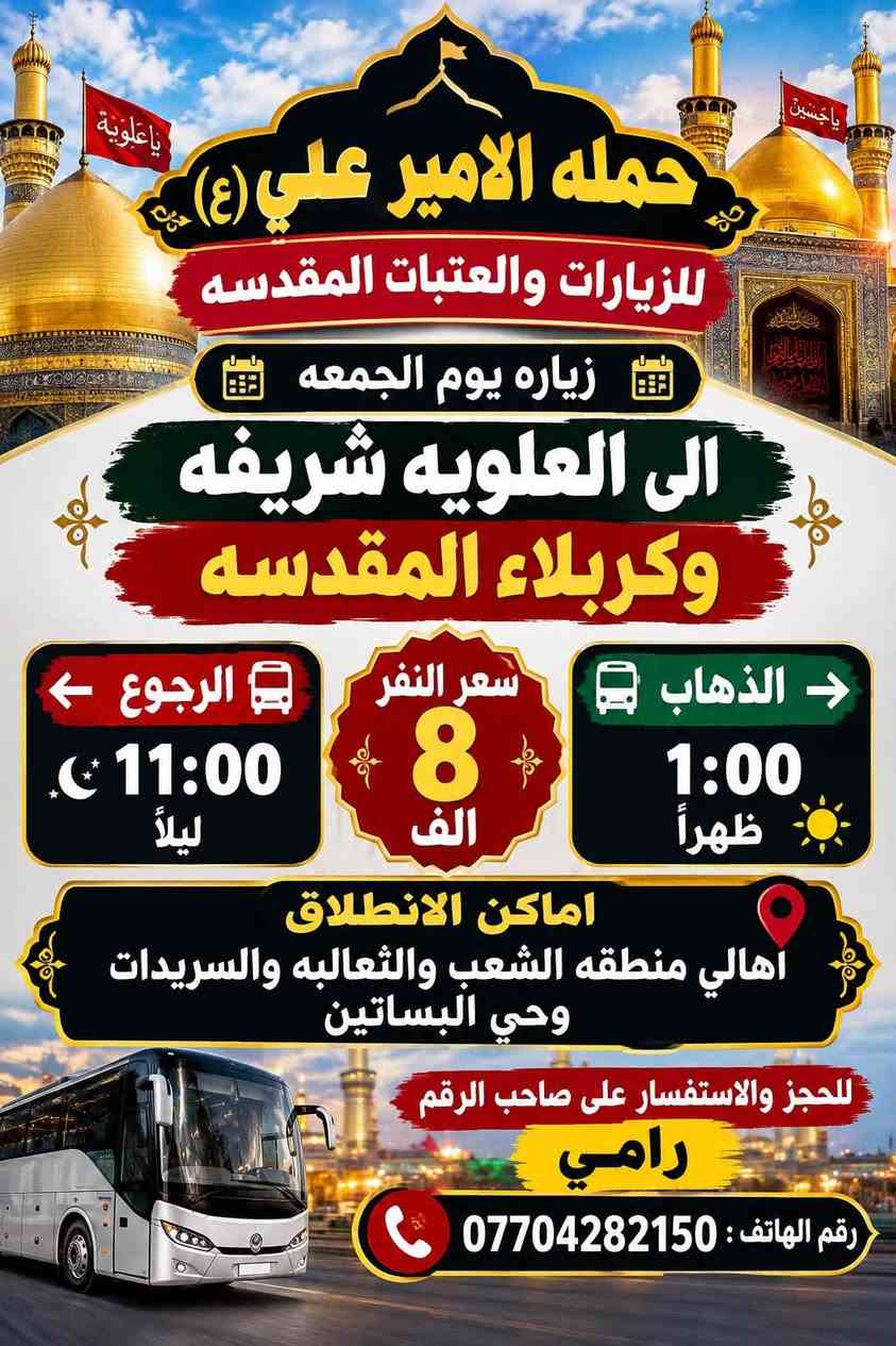 لا توجد تفاصيل

نص مكتوب في الصور:
- حمله الامير علي (ع) للزيارات والعتبات المقدسه يوم الخميس زياره الى كربلاء المقدسه الذهاب 1:00 ظهراً الرجوع 9:00 ليلاً سعر النفر: 6000 اماكن الانطلاق : اهالي منطقه الشعب و الثعالبه والسريدات وحي البساتين للحجز والاستفسار على صاحب الرقم رامي رقم الهاتف : ***********
- حمله الامير علي (ع) للزيارات والعتبات المقدسه لبيك يا حسين زياره يوم الخميس الى كربلاء المقدسه الذهاب وره صلاه المغرب الرجوع وره صلاه الصبح سعر النفر 6 الف اماكن الانطلاق اهالي منطقه الشعب والثعالبه والسريدات وحي البساتين للحجز والاستفسار على صاحب الرقم رقم الهاتف : *********** رامي
- حمله الامير علي (ع) للزيارات والعتبات المقدسه زياره يوم الخميس الى النجف الاشرف الذهاب 10:00 ليلاً الرجوع 8:00 صباحًا سعر النفر: 10 الف اماكن الانطلاق : اهالي منطقه الشعب والثعالبه والسريدات وحي البساتين للحجز والاستفسار على صاحب الرقم رامي ***********
- حمله الامير علي (ع) للزيارات والعتبات المقدسه زياره يوم الجمعه الى مزارات ديالى (حايوسف والسيد كيطان وكروز الدين) كرز الدين السيد كيطان حايوسف الذهاب 5:00 فجراً الرجوع حسب الاتفاق سعر النفر : 10 الف مرجع اماكن الانطلاق : اهالي منطقه الشعب والثعالبه والسریدات وحي البساتين للحجز والاستفسار على صاحب الرقم رامي رقم الهاتف : ***********
- حمله الامير علي (ع) للزيارات والعتبات المقدسه زياره يوم الجمعه الى العلويه شريفه وكربلاء المقدسه الذهاب 1:00 ظهراً الرجوع 11:00 ليلاً سعر النفر 8 الف اماكن الانطلاق اهالي منطقه الشعب والثعالبه والسريدات وحي البساتين للحجز والاستفسار على صاحب الرقم رامي رقم الهاتف: ***********