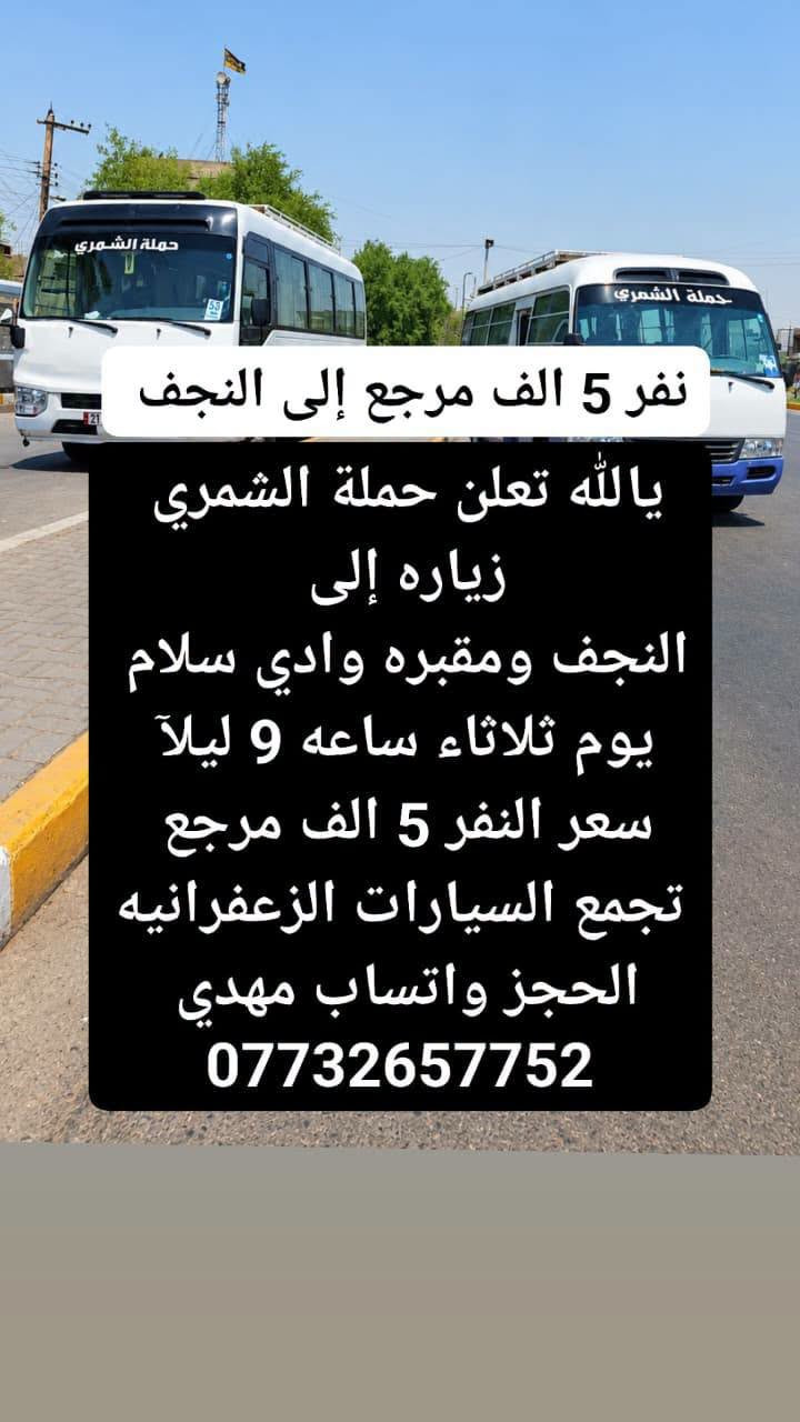 لا توجد تفاصيل

نص مكتوب في الصور:
- ثلاثاء إلى كربلاء يالله تعلن حملة الشمري زياره إلى كربلاء يوم ثلاثه ساعه 4:30 العصر سعر النفر 3 ونص مرجع تجمع السيارات الزعفرانيه نهايت اربع شوارع يم مول كراره ومول فيروز الحجز واتساب مهدي ***********
- نفر 5 الف مرجع إلى النجف يالله تعلن حملة الشمري زياره إلى النجف ومقبره وادي سلام يوم ثلاثاء ساعه 9 ليلاً سعر النفر 5 الف مرجع تجمع السيارات الزعفرانيه الحجز واتساب مهدي ***********