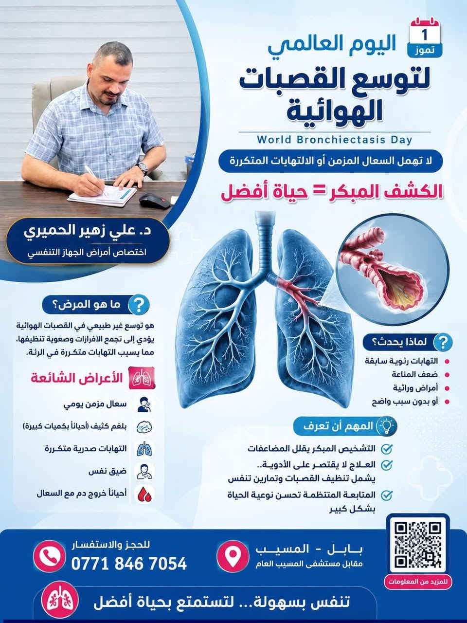 الدكتور علي زهير الحميري 
اختصاص أمرا ض الجهاز التنفسي

عنوان العيادة 
المسيب ////مقابل مستشفى المسيب العام 
التواجد يؤميااااا عداااا الجمعه عطلة العيادة

للحجز ؤالاتصال ***********

نص مكتوب في الصور:
- 1 تموز اليوم العالمي لتوسع القصبات الهوائية World Bronchiectasis Day لا تهمل السعال المزمن أو الالتهابات المتكررة الكشف المبكر = حياة أفضل د. علي زهير الحميري اختصاص أمراض الجهاز التنفسي ما هو المرض؟ هو توسع غير طبيعي في القصبات الهوائية يؤدي إلى تجمع الأفرازات وصعوبة تنظيفها، مما يسبب التهابات متكررة في الرئة. الأعراض الشائعة سعال مزمن يومي بلغم كثيف (أحياناً بكميات كبيرة) التهابات صدرية متكررة ضيق نفس أحياناً خروج دم مع السعال لماذا يحدث؟ التهابات رئوية سابقة ضعف المناعة أمراض وراثية أو بدون سبب واضح المهم أن تعرف التشخيص المبكر يقلل المضاعفات العلاج لا يقتصر على الأدوية.. يشمل تنظيف القصبات وتمارين تنفس المتابعة المنتظمة تحسن نوعية الحياة بشكل كبير للحجز والاستفسار *********** بابل - المسيب مقابل مستشفى المسيب العام للمزيد من المعلومات تنفس بسهولة... لتستمتع بحياة أفضل
