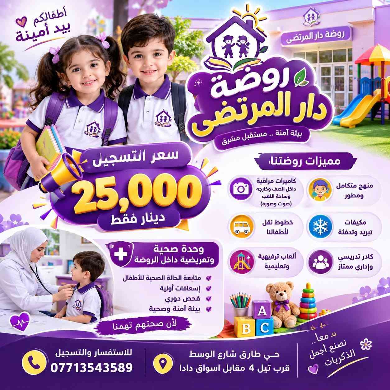 🎀✨ إعــلان فتح التسجيل ✨🎀
🌼 تعلن روضـــــة دار المرتــضى عن فتح باب القبول والتسجي

نص مكتوب في الصور:
- أطفالكم بيد أمينة روضة دار المرتضى بيئة آمنة .. مستقبل مشرق سعر التسجيل 25,000 دينار فقط مميزات روضتنا، كاميرات مراقبة داخل الصف وخارجه وساحة اللعب (صوت وصورة) منهج متكامل ومطور مكيفات تبريد وتدفئة خطوط نقل لأطفالنا كادر تدريسي وإداري ممتاز ألعاب ترفيهية وتعليمية وحدة صحية وتعريضية داخل الروضة متابعة الحالة الصحية للأطفال إسعافات أولية فحص دوري بيئة آمنة وصحية لأن صحتهم تهمنا .. معاً.. نصنع أجمل الذكريات للاستفسار والتسجيل *********** حي طارق شارع الوسط قرب تيل 4 مقابل اسواق دادا
- روضة دار المرتضى نعتني بصحة أطفالكم بيئة آمنة .. مستقبل أجمل لأطفالنا روضة دار المرتضى أطفالكم بيد أمينة صحة أطفالكم أولويتنا يوجد داخل الروضة وحدة صحية وتمريضية لمتابعة حالات الأطفال والتأكد من سلامتهم على مدار اليوم. متابعة الحالة الصحية اليومية تقديم الإسعافات الأولية قياس الحرارة والوزن توفير الرعاية الصحية اللازمة سعر التسجيل 25,000 دينار فقط لمدة 5 أيام فقط كاميرات مراقبة داخل القاعات وخارجها وصوت وصورة خطوط نقل للأطفال مكيفات في جميع القاعات مساحة ألعاب وترفيه آمنة منهج متكامل يواكب المراحل العمرية كادر تدريسي ممتاز وذو خبرة معا .. نبني أجيالاً مميزة حي طارق شارع الوسط قرب تيل 4 مقابل اسواق دادا ***********
