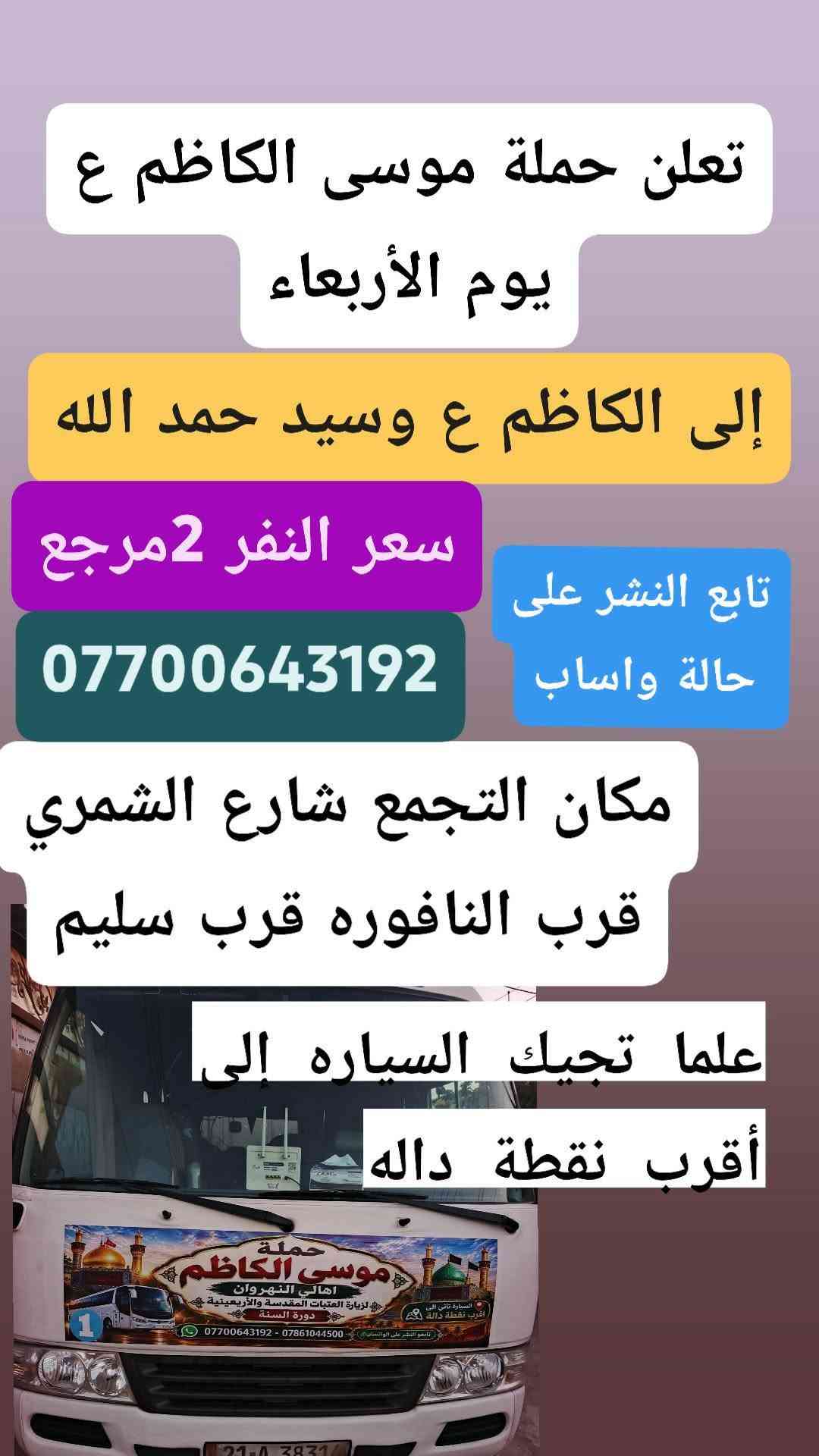 تنطلق حمله موسى الكاظم عليه السلام

نص مكتوب في الصور:
- يا الله تعلن حملة موسى الكاظم ع إلى الكاظم ع وجامع براثا يوم السبت ألفين دينار مرجع 2 مكان التجمع شارع الشمري قرب النافوره قرب سليم علما تجيك السياره إلى أقرب نقطة داله تابع النشر على حالة واساب ***********
- يا الله تعلن حملة موسى الكاظم ع يوم الاثنين إلى كربلاء المقدسة وسيده شريفه وعلي وعلى إبن الحسين الانطلاق 2 ظهراً أهالي النهروان النفر 6 مكان التجمع شارع الشمري قرب النافوره قرب سليم تابعو حاله الواتساب *********** *********** علما تجيك السياره إلى أقرب نقطة داله 5 الاف
- اجمل علاقة . كرار الكربلائي
- نا الله تعلن حملة موسى الكاظم ع
- يوم الخميس الساعه 11 ليلا
- 6 مرجع إلى النجف الاشرف
- مكان التجمع شارع الشمري
- قرب سليم قرب النافوره
- بداية سوك الشمري
- علما تجيك السياره إلى أقرب
- اهالي نقطة داله النهرزان
- واتساب ***********
- يالله تعلن حملة موسى الكاضم ع يوم الخميس إلى كربلاء المقدسة سعر النفر 5 مرجع أهالي النهروان مكان التجمع شارع الشمري قرب النافوره قرب سليم بداية السوك علما تجيك السياره إلى أقرب نقطه داله *********** تابع النشر على حالة واساب
- تعلن حملة موسى الكاظم ع يوم الجمعة إلى كربلاء المقدسة وسيده شريفه النفر 6 مكان التجمع شارع الشمري قرب النافوره قرب سليم بداية السوك *********** علما تجيك السياره إلى أقرب نقطه داله تابع النشر على حالة واساب
- تعلن حملة موسى الكاضم ع يوم الأربعاء إلى الكاضم ع وسيد حمد الله سعر النفر 2 مرجع تابع النشر على حالة واساب *********** مكان التجمع شارع الشمري قرب النافوره قرب سليم علما تجيك السياره إلى أقرب نقطة داله