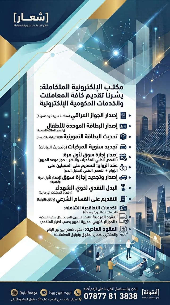 لا توجد تفاصيل

نص مكتوب في الصور:
- [شعار] ابتكار للخدمات الإلكترونية المتكاملة مكتب الإلكترونية المتكاملة: يسرُّنا تقديم كافة المعاملات والخدمات الحكومية الإلكترونية إصدار الجواز العراقي (معاملة سريعة ومضمونة) إصدار البطاقة الموحدة للأطفال (وتجديد البطاقة الموحدة) تحديث البطاقة التموينية (الإلكترونية والقديمة) تحديث البيان السنوي (للرعاية الاجتماعية) تحديث رواتب المتقاعدين (تسريع وتسهيل) تجديد سنوِية المركبات (وتحديث البيانات) إصدار وتجديد إجازة سوق (إصدار لأول مرة وتجديد) البدل النقدي لذوي الشهداء (ضحايا العمليات الإرهابية) التقديم على القسام الشرعي (وثائق قانونية) وجميع الخدمات الإلكترونية الحكومية الأخرى معرفة الغرامات المرورية في بغداد واربيل (خدمة فحص سريعة ومحدثة) للحجز والاستفسار: اتصل بنا على الرقم أدناه البريد: [عنوان بريد] موقعنا: [رابط] *********** [أيقونة] أرقونه للبرمجة المتكاملة
- [شعار]
- ابتكار للخدمات الإلكترونية المتكاملة
- مكتب الإلكترونية المتكاملة:
- يسُرنا تقديم كافة المعاملات والخدمات الحكومية الإلكترونية
- إصدار الجواز العراقي (معاملة سريعة ومضمونة)
- إصدار البطاقة الموحدة للأطفال (وتجديد البطاقة الموحدة)
- تحديث البطاقة التموينية (الإلكترونية والقديمة)
- تجديد سنوية المركبات (وتحديث البيانات)
- إصدار إجازة سوق لأول مرة: (الفحص الطبي للمخدرات والنظر + حجز موعد المرور)
- عقد الزواج: للتقديم على المقبلين على الزواج + الفحص الطبي (تحليل الدم)
- إصدار وتجديد إجازة سوق (إصدار لأول مرة وتجديد)
- البدل النقدي لذوي الشهداء (ضحايا العمليات الإرهابية)
- التقديم على القسام الشرعي (وثائق قانونية)
- وجميع الخدمات الإلكترونية الحكومية الأخرى
- معرفة الغرامات المرورية في بغداد واربيل (خدمة فحص سريعة ومحدثة)
- [أيقونة] للخدمات الإلكترونية المتكاملة للحجز والاستفسار: اتصل بنا على الرقم أدناه
- ***********
- البريد: [عنوان بريد]
- موقعنا: [رابط]
- العنوان: بغداد - حي العامل - شارع 30 - مقابل الاستدارة الأولى
- يُسرنا تقديم كافة المعاملات والخدمات الحكومية الإلكترونية
- • البدل النقدي لذوي الشهداء (وضحابا العمليات الإرهابية)
- • الخدمات التعاقدية الشاملة: (الخدمات التعاقدية ومحدثة)
- • العقود المرورية: (العقد المروري الموحد لنقل ملكية المركبة + الحجز الإلكتروني لمديرية المرور بحسب اختيار المتقدم)
- • العقود العادية: (عقود ضمان بيع بين البائع والمشتري لضمان الحقوق وتوثيق المعاملات)
- [أيقونة] للحجز والاستفسار: اتصل بنا على الرقم أدناه