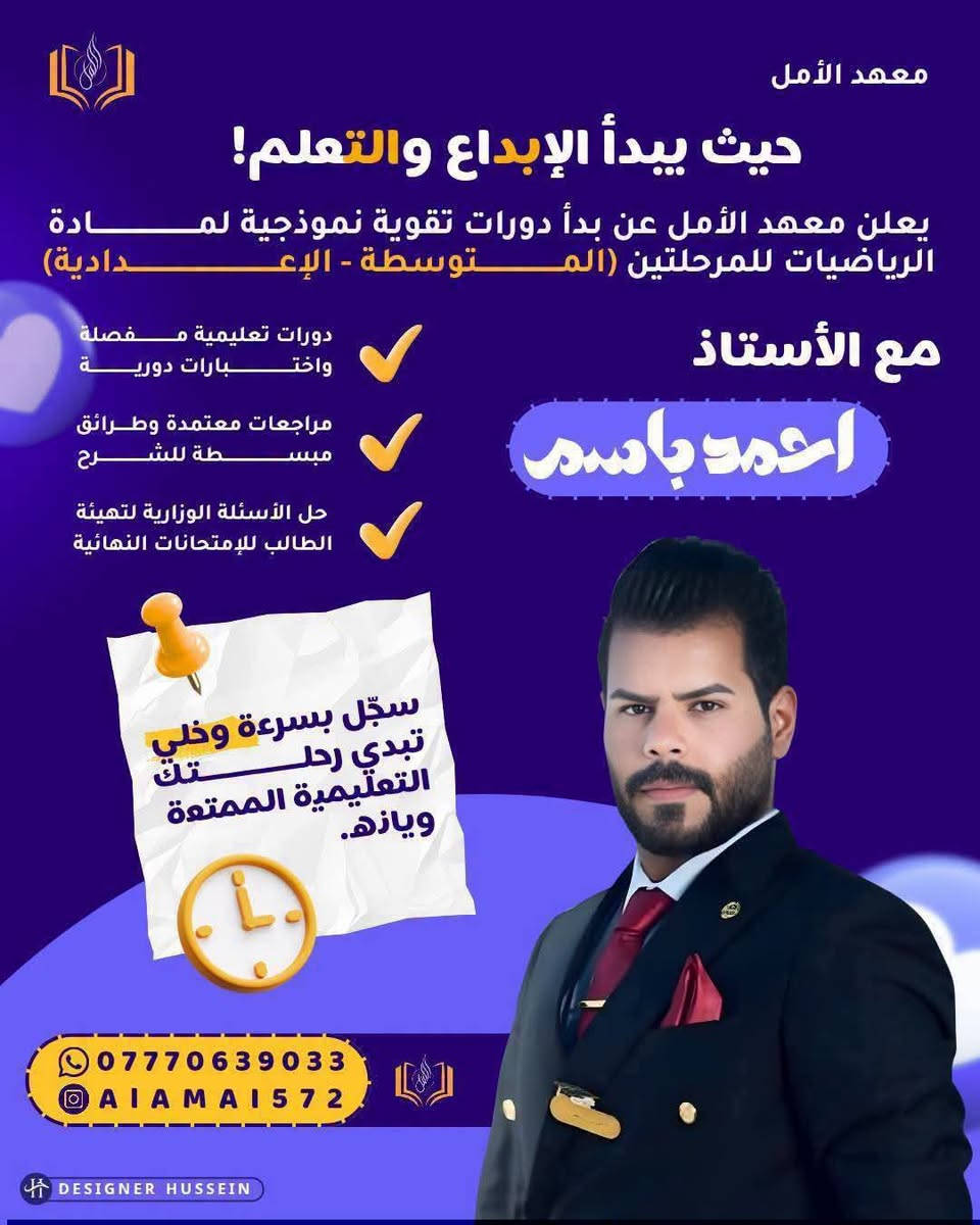 انطلق نحو النجاح مع الدورات الشتوية في #معهد #الامل ( العلمي _ الأدبي _ المهني )
يعلن #معهد #الأمل عن فتح باب التسجيل للدورات الشتوية المكثفة لـ جميع المراحل الدراسية (الابتدائية، المتوسطة، والاعدادية ) 
​💡 ليش تختار هذا المعهد :_ 
​كادر تدريسي متميز ولديه خبرة عالية.
​مراجعات شاملة وشرح مركز للمناهج.
​حل الاختبارات والأسئلة الوزارية والمنهجية

​📍 العنوان: الحسينية _ الراشدية _ شارع الجريخي مقابل مدرسة الابداع التربوية 
📞 للحجز والاستفسار: ***********

نص مكتوب في الصور:
- معهد الأمل حيث يبدأ الإبداع والتعلم! يعلن معهد الأمل عن بدأ دورات تقوية نموذجية لمادة اللغة العربية للمرحلتين (الموسطة - الإعدادية) مع الأستاذ حامد معن دورات تعليمية مفصلة واختبارات دورية مراجعات معتمدة وطرائق مبسطة للشرح حل الأسئلة الوزارية لتهيئة الطالب للإمتحانات النهائية سجّل بسرعة وخلي تبدي رحلتك التعليمية الممتعة ويازه. *********** AIAMAI572 DESIGNER HUSSEIN
- معهد الأمل حيث يبدأ الإبداع والتعلم! يعلن معهد الأمل عن بدأ دورات تقوية نموذجية لمادة اللغة الإنكليزية للفرع المهني بمختلف مراحله مع الأستاذ محمد جميل دورات تعليمية مفصلة واختبارات دورية مراجعات معتمدة وطرائق مبسطة للشرح حل الأسئلة الوزارية لتهيئة الطالب للإمتحانات النهائية سجّل بسرعة وخلي تبدي رحلتك التعليمية الممتعة ويازه. *********** AIAMAI572 DESIGNER HUSSEIN
- معهد الأمل حيث يبدأ الإبداع والتعلم! يعلن معهد الأمل عن بدأ دورات تقوية نموذجية لمادة الرياضيات للمرحلتين (المتوسطة - الإعدادية) مع الأستاذ احمد باسم دورات تعليمية مفصلة واختبارات دورية مراجعات معتمدة وطرائق مبسطة للشرح حل الأسئلة الوزارية لتهيئة الطالب للإمتحانات النهائية سجّل بسرعة وخلي تبدي رحلتك التعليمية الممتعة ويازه. *********** AIAMAI572 DESIGNER HUSSEIN
- معهد الأمل حيث يبدأ الإبداع والتعلم! يعلن معهد الأمل عن بدأ دورات تقوية نموذجية لمادة اللغة الإنكليزية للمرحلتين (المتوسطة - الإعدادية) مع الأستاذ حسين المحمداوي دورات تعليمية مفصلة واختبارات دورية مراجعات معتمدة وطرائق مبسطة للشرح حل الأسئلة الوزارية لتهيئة الطالب للإتحانات النهائية سجّل بسرعة وخلي تبدي رحلتك التعليمية الممتعة ويازه. *********** AIAMAI572 DESIGNER HUSSEIN
- معهد الأمل حيث يبدأ الإبداع والتعلم! يعلن معهد الأمل عن بدأ دورات تقوية نموذجية لمادة الفيزياء للمرحلتين (المتوسطة - الإعدادية) مع الأستاذ محمد علي الأسدي دورات تعليمية مفصلة واختبارات دورية مراجعات معتمدة وطرائق مبسطة للشرح حل الأسئلة الوزارية لتهيئة الطالب للإمتحانات النهائية سجّل بسرعة وخلي تبدي رحلتك التعليمية الممتعة ويازه. *********** AIAMAI572 DESIGNER HUSSEIN