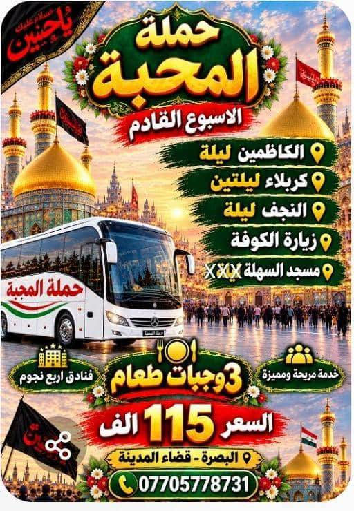 اختاروا ما يحلو لكم 
ف🌹#حملةـالمحبة🌹
في خدمتكم🥰

نص مكتوب في الصور:
- حملة المحبة للعمرة المفردة وزيارة النبي محمد صلى الله عليه وآله وأهل بيته الطيبين الطاهرين برواجوا في خدمتكم *********** البصرة - قضاء المدينة
- حملة المحبة لزيارة مولانا الثامن الضامن الامام الرضا عليه السلام برا وجوا وكليهما في خدمتكم VIP *********** البصرة - قضاء المدينة
- بسمه تعالی سلام علیکم #حمله_المحبه لاهوار شاديكان - الشوش - شلالات ديسفول - الاهواز إن شاء الله سفرنا الخميس الساعة 6:00 صباحاً ولمدة 3 أيام الانطلاقة الخميس صباحاً والعودة السبت مساءً كورنيش الاهواز شلالات ديسفول اهوار شاديكان في ايران وجبة غداء سمك مسكوف في اهوار شاديكان سوق نادري الاهواز اقامة فندقية في الاهواز منتصف السوق البرنامج يشمل التالي:- النقل + الجولات باصات اقامة فندقية في الاهواز منتصف السوق وجبات افطار صباحية وجبة غداء سمك مسكوف في اهوار شاديكان حملة المحبة للحجز والاستفسار ***********
- سلام عليك يا حسين حملة المحبة الاسبوع القادم الكاظمين ليلة كربلاء ليلتين النجف ليلة زيارة الكوفة مسجد السهلة xxxx حملة المحبة فنادق اربع نجوم خدمة مريحة ومميزة 3 وجبات طعام السعر 115 الف البصرة - قضاء المدينة ***********
- بسمه تعالى سلام عليكم إن شاء الله الاربعاء 2026/9/30 #حملة المحبة تشد الرحال إلى الكوفة - مقابر - النجف - مرورا كربلاء - ليلتين فجر السبت العودة أجرة المنشأة 20 الف *********** البصرة - قضاء المدينة معاً في رحلة الإيمان إلى بقاع الله