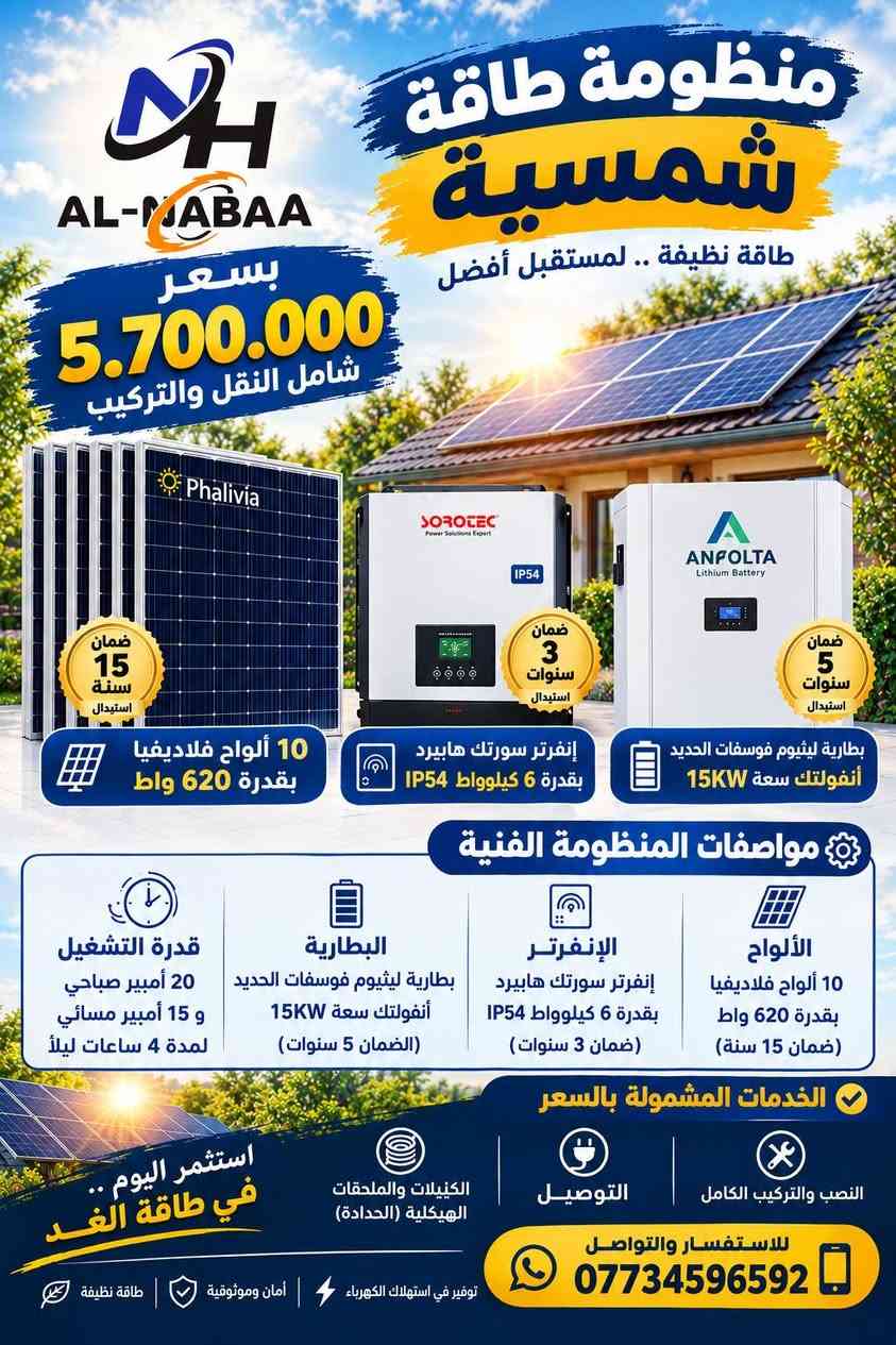#عروض_النبع🔥
استغلوا العروض الخاصة بالمنظومات 
كميات محدودة.
للطلب والأستفسار تواصلوا معنا الآن:
***********
***********
***********
واسط/الصويرة/ناحية سيد الشهداء.

نص مكتوب في الصور:
- AL-MADAA منظومة طاقة شمسية طاقة نظيفة .. لمستقبل أفضل بسعر 3.950.000 شامل النقل والتركيب ضمان 15 سنة استبدال Phalivia 5 ألواح فلاديفيا بقدرة 620 واط ضمان 2 سنة استبدال SOROTEC إنفرتر سورلته هايببرد بقدرة 6 كيلوووات ضمان 5 سنوات استبدال ANFOLTA Lithium Battery بطارية ليثيوم فوسفات الحديد أنفولتك سعة 13KW مواصفات المنظومة الفنية الألواح 5 ألواح فلاديفيا بقدرة 620 واط (ضمان 15 سنة) الإنفرتر إنفرتر سوركته هايببرد بقدرة 6 كيلوووات (ضمان 2 سنوات) البطارية بطارية ليثيوم فوسفات الحديد أنفولتك سعة 13KW (الضمان 5 سنوات) قدرة التشغيل 10 أمبير صباحي و 10 أمبير مسائي لمدة 5.5 ساعات ليلاً الخدمات المشمولة بالسعر النصب والتركيب الكامل التوصيل الكيبلات والملحقات الهيكلية (الحدادة) استثمر اليوم .. في طاقة الغد للاستفسار والتواصل *********** توفير في استهلاك الكهرباء أمان وموثوقية طاقة نظيفة
- منظومة طاقة شمسية طاقة نظيفة .. لمستقبل أفضل بسعر 4.500.000 شامل النقل والتركيب ضمان 15 سنة استبدال Phalivia ضمان سنتان استبدال IP54 SOROTEC Power Solutions Expert ANFOLTA Lithium Battery ANFOLTA Lithium Battery ضمان 5 سنوات استبدال بطارية ليثيوم فوسفات الحديد أنفولتك سعة 13kW إنفرتر سورلتب هايبرد بقدرة 6 كيلوواط 7 ألواح فلاديفيا بقدرة 620 واط مواصفات المنظومة الفنية الألواح 7 ألواح فلاديفيا بقدرة 620 واط (ضمان 15 سنة) الإنفرتر إنفرتر سوروتك هايبرد بقدرة 6 كيلوواط (ضمان 2 سنوات) البطارية بطارية ليثيوم فوسفات الحديد أنفولتك سعة 13KW (الضمان 5 سنوات) قدرة التشغيل 15 أمبير صباحي و 12 أمبير مسائي لمدة 4 ساعات ليلاً الخدمات المشمولة بالسعر النصب والتركيب الكامل التوصيل الكيبلات والملحقات الهيكلية (الحدادة) استثمر اليوم .. في طاقة الغد للاستفسار والتواصل *********** توفير في استهلاك الكهرباء | أمان وموثوقية | طاقة نظيفة
- AL-NABAA بسعر 4.890.000 شامل النقل والتركيب منظومة طاقة شمسية طاقة نظيفة .. لمستقبل أفضل ضمان 15 سنة استبدال 7 ألواح فلاديفيا بقدرة 620 واط ضمان 2 سنة استبدال إنفرتر سورتك هايبرد بقدرة 6 كيلوواط ضمان 5 سنوات استبدال بطارية ليثيوم فوسفات الحديد أنفولتك سعة 15KW مواصفات المنظومة الفنية الألواح 7 ألواح فلاديفيا بقدرة 620 واط (ضمان 15 سنة) الإنفرتر إنفرتر سورتك هايبرد بقدرة 6 كيلوواط (ضمان 2 سنوات) البطارية بطارية ليثيوم فوسفات الحديد أنفولتك سعة 15KW (الضمان 5 سنوات) قدرة التشغيل 15 أمبير صباحي و 15 أمبير مسائي لمدة 4 ساعات ليلاً الخدمات المشمولة بالسعر النصب والتركيب الكامل التوصيل صيانة مجانية لمدة سنة واحدة استثمر اليوم .. في طاقة الغد للاستفسار والتواصل *********** توفير في استهلاك الكهرباء أمان وموثوقية طاقة نظيفة
- AL-MABAA منظومة طاقة شمسية طاقة نظيفة .. لمستقبل أفضل بسعر 5.700.000 شامل النقل والتركيب ضمان 15 سنة استبدال 10 ألواح فلاديفيا بقدرة 620 واط ضمان 3 سنوات استبدال إنفرتر سورتيك هايبرد بقدرة 6 كيلوواط IP54 ضمان 5 سنوات استبدال بطارية ليثيوم فوسفات الحديد أنفولتك سعة 15KW مواصفات المنظومة الفنية الألواح 10 ألواح فلاديفيا بقدرة 620 واط (ضمان 15 سنة) الإنفرتر إنفرتر سورتيك هايبرد بقدرة 6 كيلوواط IP54 (ضمان 3 سنوات) البطارية بطارية ليثيوم فوسفات الحديد أنفولتك سعة 15KW (الضمان 5 سنوات) قدرة التشغيل 20 أمبير صباحي و 15 أمبير مسائي لمدة 4 ساعات ليلاً الخدمات المشمولة بالسعر النصب والتركيب الكامل التوصيل الكنيلات والملحقات الهيكلية (الحدادة) استثمر اليوم .. في طاقة الغد للاستفسار والتواصل *********** توفير في استهلاك الكهرباء أمان وموثوقية طاقة نظيفة
- AL-MABAA بسعر 7.400.000 شامل النقل والتركيب منظومة طاقة شمسية طاقة نظيفة .. لمستقبل أفضل Phalivia ضمان 15 سنة استبدال 10 ألواح فلاديفيا بقدرة 620 واط ANFOLTA Lithium Battery ضمان 5 سنوات استبدال بطاريتان ليثيوم فوسفات الحديد أنفولتك سعة 13KW (عدد 2) SOROTEC Power Solutions Expert IP54 ضمان 3 سنوات استبدال إنفرتر سورتك هايببرد بقدرة 6 كيلوواط IP54 مواصفات المنظومة الفنية الألواح 10 ألواح فلاديفيا بقدرة 620 واط (ضمان 15 سنة) الإنفرتر إنفرتر سورتك هايببرد بقدرة 6 كيلوواط IP54 (ضمان 3 سنوات) البطارية بطاريتان ليثيوم فوسفات الحديد أنفولتك سعة 13KW (عدد 2) (الضمان 5 سنوات) قدرة التشغيل 20 أمبير صباحي و 20 أمبير مسائي لمدة 5.5 ساعات ليلاً الخدمات المشمولة بالسعر النصب والتركيب الكامل التوصيل الكنيات والملحقات الهيكلية (الحدادة) استثمر اليوم .. في طاقة الغد للاستفسار والتواصل *********** توفير في استهلاك الكهرباء | أمان وموثوقية | طاقة نظيفة
- AL-MABAA منظومة طاقة شمسية طاقة نظيفة .. لمستقبل أفضل بسعر 10.500.000 شامل النقل والتركيب ضمان 15 سنة استبدال 15 ألواح فلاديفيا بقدرة 620 واط ضمان 5 سنوات استبدال بطارية ليثيوم فوسفات الحديد أنفولتك سعة 15KW (عدد 2) ضمان 2 سنة استبدال إنفرتر سورتك هايبرد بقدرة 11 كيلوواط مواصفات المنظومة الفنية الألواح 15 ألواح فلاديفيا بقدرة 620 واط (ضمان 15 سنة) الإنفرتر إنفرتر سورتك هايبرد بقدرة 11 كيلوواط (ضمان 2 سنوات) البطارية بطارية ليثيوم فوسفات الحديد أنفولتك سعة 15KW (عدد 2) (الضمان 5 سنوات) قدرة التشغيل 30 أمبير صباحي و 30 أمبير مسائي لمدة 4 ساعات ليلاً الخدمات المشمولة بالسعر النصب والتركيب الكامل التوصيل الكيبلات والملحقات الهيكلية (الحدادة) استثمر اليوم في طاقة الغد للاستفسار والتواصل *********** توفير في استهلاك الكهرباء أمان وموثوقية طاقة نظيفة