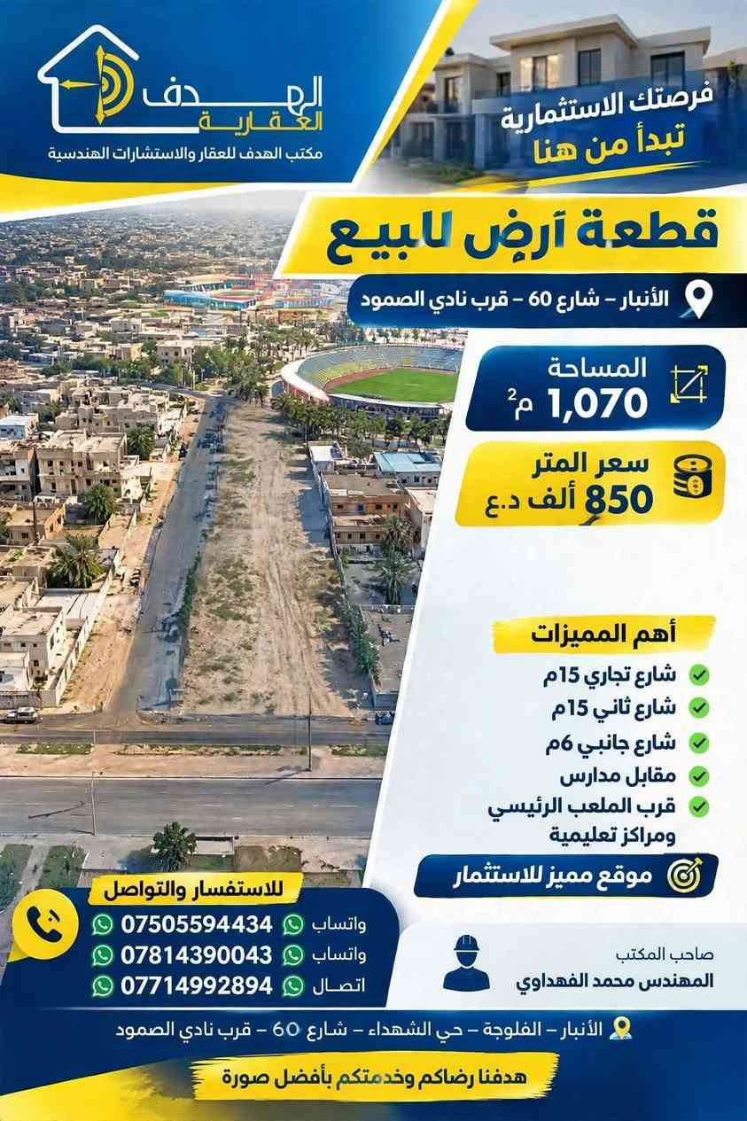 يعلن مكتب الهدف للعقار والاستشارات الهندسية 
📍 الموقع: الرمادي - منطقة الملعب - موقع حيوي ومطلوب جدًا
📐 المساحة: 1,070 م²
🏛️ المميزات الاستثمارية:
✓ تقع على 3 شوارع: شارع تجاري رئيسي 15م + شارع 15م + شارع خدمي 6م (واجهة ممتازة وموقع ركن)
✓ مقابلة للمدارس مباشرةً
✓ على بُعد خطوات من الملعب الرئيسي والمركز التعليمي
✓ مناسبة جدًا لـ: مجمع تجاري - مول - مدارس أهلية - مجمع طبي - عمارة استثمارية
💰 سعر المتر: 850 ألف دينار فقط
🔄 السعر قابل للتفاوض للجادين
المواقع المميزة لا تنتظر طويلاً.
هدفنا إرضاؤكم بأفضل صورة.
للتواصل: يرجى مراسلة الصفحة، وستجدون أرقام التواصل داخل الصفحة.

نص مكتوب في الصور:
- الهدف العقارية مكتب الهدف للعقار والاستشارات الهندسية فرصتك الاستثمارية تبدأ من هنا قطعة أرض للبيع الأنبار - شارع 60 - قرب نادي الصمود المساحة 1,070 م² سعر المتر 850 ألف د.ع أهم المميزات شارع تجاري 15م شارع ثاني 15م شارع جانبي 6م مقابل مدارس قرب الملعب الرئيسي ومراكز تعليمية موقع مميز للاستثمار للاستفسار والتواصل واتساب *********** واتساب *********** اتصال *********** صاحب المكتب المهندس محمد الفهداوي الأنبار - الفلوجة - حي الشهداء - شارع 60 - قرب نادي الصمود هدفنا رضاكم وخدمتكم بأفضل صورة