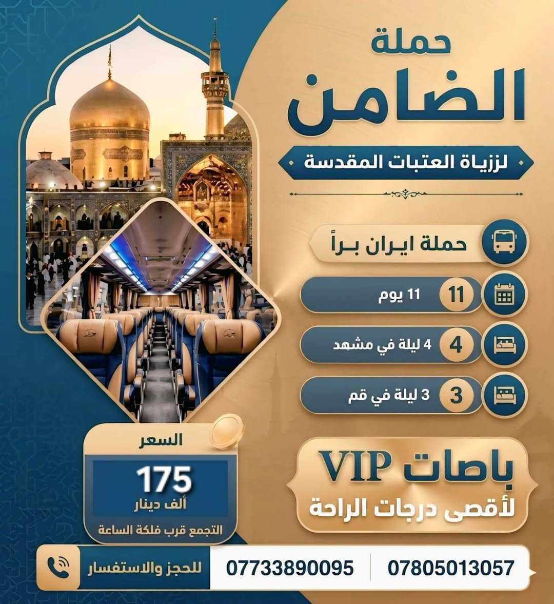 #تعلن_حملة_الضامن عن حملة الى ايران سارعو بتسليم جوازاتكم📘 موعد انطلاق الحمله يوم 22 / 9💕💕سفرة إيران لمدة (11) يوم 3 ليالي في مدينة قم 4 ليالي في مشهد مع👈 المتعهد محمد الطائي✍️ النقل الذهاب والعوده بري بباصات حديثه ومكيفه vip رجال اعمال 2 × 1🚎 سارعوا بالحجز قبل نفاذ المقاعد 🌤 برنامجنا يشمل المدن والمزارات والأماكن السياحيه في_ مدينة قم المقدسه ومدينة مشهد المقدسه البرنامج الديني يشمل 10 مزارات في ايران🕌 البرنامج السياحي يشمل في مشهد 👇 جبل كوهسنگي⛰️ مدينة باغ مشهد حديقة حيوانات باغ وحش 🐒🐂 بستان علوي في مدينة قم المقدسه شامله كل المزارات والاماكن السياحيه في قم المقدسه ومشهد المقدسه الـــســـــعـر 👈( 175) الف فقط #البرنامج يشمل👇 السكن والنقل ذهاب وعوده ومزارات وسياحه تاريخ الرحله 22 / 9 للحجز والأستفسار👇 الاتصال بالارقام التاليه ***********📲 ***********📲

نص مكتوب في الصور:
- حملة الضامن لزيارة العتبات المقدسة حملة ايران براً باصات VIP 11 يوم 4 ليلة في مشهد 3 ليلة في قم السعر 175 التجمع قرب فلكة الساعة للحجز والاستفسار *********** ***********
- حملة الضامن لزيارة العتبات المقدسة حملة ايران براً 11 11 يوم 4 4 ليلة في مشهد 3 3 ليلة في قم باصات VIP لأقصى درجات الراحة السعر 175 ألف دينار التجمع قرب فلكة الساعة للحجز والاستفسار *********** ***********