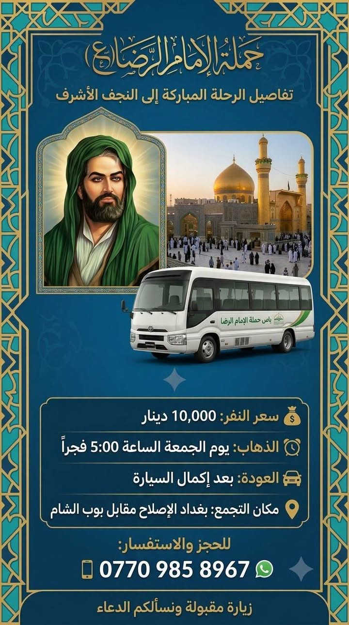 لا توجد تفاصيل

نص مكتوب في الصور:
- يا حسين
- فاطمة الزهراء
- حَمْلَةُ الإمام الرِّضا (ع)
- الذهاب إلى كربلاء المقدسة
- يَوْمُ الخَميس العلوية الشَّريفة
- ۸۰۰۰
- دينار عراقي
- للسفرة
- وقت الانطلاق: الخامسة عصراً
- المميزات: سيارات مريحة وتبريد
- ***********
- حملة الإمام الرضا (ع)
- تفاصيل الرحلة المباركة إلى النجف الأشرف
- سعر النفر: 10,000 دينار
- الذهاب: يوم الجمعة الساعة 5:00 فجراً
- العودة: بعد إكمال السيارة
- مكان التجمع: بغداد الإصلاح مقابل بوب الشام
- للحجز والاستفسار:
- ***********
- زيارة مقبولة ونسألكم الدعاء